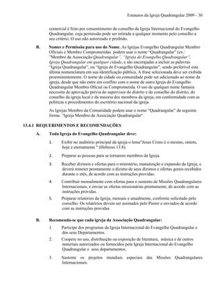 Estatutos da Igreja Quadrangular 2009 - 30
comercial é feito por consentimento do conselho da Igreja Internacional do Evangelho
Quadrangular, cuja permissão pode ser retirada a qualquer momento pelo conselho a
seu critério. O uso não autorizado é proibido.
B. Nomes e Permissão para uso do Nome. As Igrejas Evangelho Quadrangular Membro
Oficiais e Membro Comprometidas podem usar o nome “Quadrangular” (ex.:
”Membro da Associação Quadrangular”, “Igreja do Evangelho Quadrangular”,
Igreja Quadrangular em qualquer cidade, e são encorajadas a incluir as palavras
“Igreja Quadrangular”, ou “Igreja do Evangelho Quadrangular”, sendo preferível esta
última nomenclatura em sua identificação pública. A frase selecionada deve ser exibida
proeminentemente. O nome da cidade ou comunidade pode ser adicionado ao nome da
igreja, desde que não entre em conflito com o nome de outra Igreja do Evangelho
Quadrangular Membro Oficial ou Comprometida. O uso de qualquer nome fantasia
necessita de aprovação prévia do supervisor do distrito e do conselho do distrito, do
conselho da igreja local e da maioria dos membros da igreja, em conformidade com as
políticas e procedimentos do escritório nacional da igreja.
As Igrejas Membro da Comunidade podem usar o nome “Quadrangular” da seguinte
forma: “Igreja Membro da Associação Quadrangular“.
13.4.1 REQUERIMENTOS E RECOMENDAÇÕES
A. Toda Igreja do Evangelho Quadrangular deve:
1. Exibir no auditório principal da igreja o lema"Jesus Cristo é o mesmo, ontem,
hoje e eternamente " (Hebreus 13:8).
2. Preparar as pessoas para se tornarem membros da Igreja.
3. Receber dízimos e ofertas para o ministério, manutenção e expansão da Igreja, e
deverá remeter prontamente o dízimo de seus dízimos e ofertas gerais recebidos
durante o mês, de acordo com as instruções providas.
4. Contribuir mensalmente com ofertas para o sustento de Missões Quadrangulares
Internacionais, e enviar as ofertas missionárias prontamente, de acordo com as
instruções providas.
5. Preparar relatórios da Igreja, mensais e anualmente, conforme solicitado pelo
conselho. Os relatórios devem ser assinados pelo Pastor e enviados de acordo
com as instruções providas.
B. Recomenda-se que cada igreja da Associação Quadrangular:
1. Participe dos programas da Igreja Internacional do Evangelho Quadrangular e
dos seus Departamentos.
2. Coopere no uso, distribuição ou exposição de literatura, música e de outros
materiais autorizados ou fornecidos pela Igreja Internacional do Evangelho
Quadrangular e seus departamentos.
3. Sustente os projetos mundiais especiais das Missões Quadrangulares
Internacionais.
 