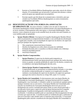 Estatutos da Igreja Quadrangular 2009 - 31
4. Sustente as Faculdades Bíblicas Quadrangulares aprovadas, através de ofertas e
doações. (É recomendado que um porcento (1 porcento) dos dízimos e ofertas
gerais da igreja seja separado para esse propósito).
5. Encoraje aqueles que têm desejo de se preparar para o ministério, para que
estudem nas Faculdades Bíblicas Quadrangulares ou outros treinamentos
quadrangulares aprovados.
13.5 DESCONTINUAÇÃO DE UMA IGREJA DA ASSOCIAÇÃO
QUADRANGULAR. Em casos extremos, o melhor curso de ação no interesse do
movimento Quadrangular é fechar temporária ou definitivamente uma igreja Quadrangular ou
ao invés, terminar o relacionamento entre uma igreja e a Associação Quadrangular. Ações
menores, como a dispensa do pastor ou do conselho local, de acordo com estes Estatutos, às
vezes também pode ser apropriado.
A. Igrejas Membro Oficiais. Uma Igreja do Evangelho Quadrangular Membro Oficial
pode ser permanente ou temporariamente fechada e o seu certificado de oficialização
revogado pelo conselho, com recomendação do supervisor do distrito e do supervisor
geral por qualquer das seguintes razões:
1. Não cumprimento intencional destes Estatutos
2. Declínio da frequência aos cultos abaixo do ponto de viabilidade
3. Profunda discórdia entre os membros ou falta de unidade com a liderança
4. Perda da autoridade pastoral
5. Insolvência financeira
B. Igrejas Membro Comprometidas.
1. Igrejas Pioneiras. O supervisor do distrito pode temporária ou
permamentemente fechar uma Igreja pioneira por qualquer das razões descritas
acima ou quando, na opinião ponderada do supervisor do distrito, a tentativa de
se estabelecer uma Igreja Quadrangular não deu certo.
2. Outras Igrejas Membro Comprometidas. Uma Igreja Membro
Comprometida pode ser permanente ou temporariamente fechada e o seu status
de membro comprometida pode ser suspenso ou revogado pelo conselho,
mediante a recomendação do supervisor do distrito e do supervisor geral por
quaisquer dos motivos descritos no Artigo XIII, seção 13.5.A acima.
C. Igreja Membro da Comunidade. O relacionamento entre uma Igreja Membro da
Comunidade da Associação Quadrangular e da Igreja Internacional do Evangelho
Quadrangular e sua Associação, é voluntário e pode ser encerrado por qualquer parte a
qualquer momento com ou sem motivo. Uma Igreja Membro da Comunidade pode
cancelar sua membresia da Associação Quadrangular através de um aviso de
desligamento por escrito e assinado pelo pastor titular ou outro oficial autorizado, e
enviado pelo correio para o supervisor geral da Igreja Internacional do Evangelho
Quadrangular. O pedido de desligamento é efetivado imediatamente após o seu
recebimento. A membresia também pode ser cancelada por falta de pagamento de taxas
correntes que sejam devidas. A membresia pode ser restabelecida após a submissão de
uma nova inscrição e após atender todos os requisitos para reinscrição. A Associação
Quadrangular pode cancelar a membresia de uma Igreja Membro da Comunidade na
 