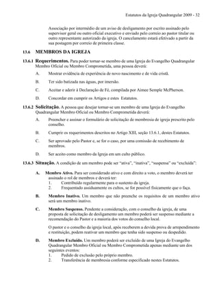 Estatutos da Igreja Quadrangular 2009 - 32
Associação por intermédio de um aviso de desligamento por escrito assinado pelo
supervisor geral ou outro oficial executivo e enviado pelo correio ao pastor titular ou
outro representante autorizado da igreja. O cancelamento estará efetivado a partir da
sua postagem por correio de primeira classe.
13.6 MEMBROS DA IGREJA
13.6.1 Requerimentos. Para poder tornar-se membro de uma Igreja do Evangelho Quadrangular
Membro Oficial ou Membro Comprometida, uma pessoa deverá:
A. Mostrar evidência de experiência de novo nascimento e de vida cristã.
B. Ter sido batizada nas águas, por imersão.
C. Aceitar e aderir à Declaração de Fé, compilada por Aimee Semple McPherson.
D. Concordar em cumprir os Artigos e estes Estatutos.
13.6.2 Solicitação. A pessoa que desejar tornar-se um membro de uma Igreja do Evangelho
Quadrangular Membro Oficial ou Membro Comprometida deverá:
A. Preencher e assinar o formulário de solicitação de membresia de igreja prescrito pelo
conselho.
B. Cumprir os requerimentos descritos no Artigo XIII, seção 13.6.1, destes Estatutos.
C. Ser aprovado pelo Pastor e, se for o caso, por uma comissão de recebimento de
membros.
D. Ser aceito como membro da Igreja em um culto público.
13.6.3 Situação. A condição de um membro pode ser “ativa”, “inativa”, “suspensa” ou “excluída”:
A. Membro Ativo. Para ser considerado ativo e com direito a voto, o membro deverá ter
assinado o rol de membros e deverá ter:
1. Contribuído regularmente para o sustento da igreja.
2. Frequentado assiduamente os cultos, se for possível fisicamente que o faça.
B. Membro Inativo. Um membro que não preenche os requisitos de um membro ativo
será um membro inativo.
C. Membro Suspenso. Pendente a consideração, com o conselho da igreja, de uma
proposta de solicitação de desligamento um membro poderá ser suspenso mediante a
recomendação do Pastor e a maioria dos votos do conselho local.
O pastor e o conselho da igreja local, após receberem a devida prova de arrependimento
e restituição, podem reativar um membro que tenha sido suspenso ou despedido.
D. Membro Excluído. Um membro poderá ser excluído de uma Igreja do Evangelho
Quadrangular Membro Oficial ou Membro Comprometida apenas mediante um dos
seguintes eventos:
1. Pedido de exclusão pelo próprio membro.
2. Transferência de membresia conforme especificado nestes Estatutos.
 