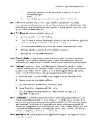 Estatutos da Igreja Quadrangular 2009 - 33
3. Ausência de pelo menos um ano sem resposta às tentativas da igreja de
restabelecer relações.
4. Morte.
5. Exclusão pela igreja de acordo com o especificado nestes Estatutos.
13.6.4 Serviço. Os membros deverão servir à Igreja mantendo uma comunhão fiel, sendo
perseverantes na oração, generosos nas ofertas, diligentes nas missões, dedicados na devoção,
cumpridores de suas responsabilidades, com o objetivo de sempre trabalhar para o bem de sua
igreja e do Movimento Quadrangular.
13.6.5 Privilégios. Os membros ativos têm o direito de:
A. Participar de todas as atividades da Igreja.
B. Votar em todos os assuntos da Igreja para os quais o voto dos membros da igreja seja
autorizado, desde que eles tenham 18 anos de idade ou mais.
C. Servir na igreja em qualquer cargo para o qual tenham sido nomeados ou eleitos.
D. Participar de todas as reuniões do Distrito abertas ao membros.
E. Participar das convenções Quadrangulares.
13.6.6 Transferência. A transferência de membros de uma Igreja do Evangelho Quadrangular
Membro Oficial ou Membro Comprometida para outra ou para qualquer outra igreja será
considerada como ocorrida quando o membro solicitar e for aceito naquela igreja que o recebe.
13.6.7 Exclusão. Um membro de uma Igreja do Evangelho Quadrangular Membro Oficial ou
Membro Comprometida, após ser ouvido diante do conselho da igreja e com o consentimento
do supervisor do distrito, pode ser excluído do rol de membros por notificação por escrito,
quando possível, pelo conselho da Igreja, por qualquer das seguintes razões:
A. Recusa em aderir à Declaração de Fé, ou em cumprir os Artigos ou estes Estatutos.
B. Conduta intencional anticristã ou antibíblica.
C. Agir de forma contrária aos melhores interesses da igreja.
D. Causar dissensão ou conspirar para dividir a igreja.
E. Falha de cumprir com os requerimentos de serviço descritos no Artigo XIII,
seção 13.6.4 dos Estatutos.
13.6.8 Casamento. O casamento é um relacionamento de aliança bíblica entre um homem e uma
mulher estabelecido inicialmente por Deus. Entre o povo cristão há aqueles que, antes de se
converterem, tiveram seu relacionamento conjugal complicado e não vêem como esta situação
pode ser ajustada. Nesses casos, é recomendado que o assunto seja colocado nas mãos do
Senhor e que essas pessoas andem na luz de acordo com a Palavra de Deus. Altos padrões para
o casamento são essenciais para o indivíduo, para a família e para a causa de Cristo. Para se
manter esse alto padrão, o divórcio não é recomendado.
13.6.9 Assembléia da Igreja. O pastor, ou um representante designado, deverá presidir todas as
Assembléias da Igreja.
 