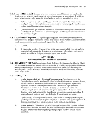 Estatutos da Igreja Quadrangular 2009 - 34
13.6.10 Assembléia Anual. O pastor deverá convocar uma assembléia anual dos membros da
igreja, com um aviso por escrito com pelo menos duas semanas de antecedência. É suficiente
que o aviso de convocação por escrito seja afixada em um local bem visível na igreja.
A. Todos as vagas no conselho local da igreja deverão ser preenchidos na assembléia
anual pelo voto ou ratificação da maioria dos membros presentes e pelos membros que
enviam suas cédulas de voto em ausência.
B. Qualquer membro que não puder comparecer à assembléia anual poderá requerer uma
cédula de voto em ausência na secretaria da igreja; a cédula deverá ser submetida antes
do término da eleição.
13.6.11 Assembléias Especiais. As seguintes pessoas podem convocar assembléias especiais,
com notificação feita pelo menos uma semana antes da data de sua realização, da mesma forma
usada para assembléias anuais, declarando o propósito da reunião:
A. O pastor.
B. A maioria dos membros do conselho da igreja, após terem recebido com antecedência
uma autorização por escrito do supervisor do distrito para tal reunião, o qual deverá
presidir a reunião, ou designar um representante para fazê-lo.
ARTIGO XIV
Pastores das Igrejas da Associação Quadrangular
14.1 QUALIFICAÇÕES. O Pastor de uma Igreja do Evangelho Quadrangular Membro Oficial
ou Membro Comprometida será um ministro licenciado ou ordenado da Igreja Internacional do
Evangelho Quadrangular que tenha uma credencial atualizada. Toda Igreja do Evangelho
Quadrangular Membro Oficial ou Membro Comprometida deverá ter um ministro nomeado
como pastor titular.
14.2 SELEÇÃO.
A. Igrejas Membro Oficiais e Membro Comprometidas: Quando uma Igreja do
Evangelho Quadrangular Membro Oficial ou Membro Comprometida necessita de uma
mudança pastoral, o supervisor do distrito deverá nomear um pastor, depois que o
supervisor do distrito ou seu representante tenha consultado o superintendente
divisional e se reunido com o conselho da igreja. As nomeações deverão ser
confirmadas pelo presidente e continuarão após a recomendação do supervisor do
distrito e a aprovação do conselho. Quando uma igreja pioneira tem a necessidade de
uma mudança de pastor, o supervisor do distrito deverá designar um pastor.
O(A) esposo(a) ou outro parente de um ex-pastor titular de uma Igreja do Evangelho
Quadrangular necessita receber aprovação prévia do conselho antes que o supervisor do
distrito possa nomeá-lo(a) para a posição de pastor titular da mesma igreja.
B. Igrejas Membro: Quando uma Igreja Membro da Comunidade necessita de mudança
pastoral ou de ministros auxiliares, ela pode solicitar a ajuda do supervisor do distrito
da Igreja Internacional do Evangelho Quadrangular para o distrito no qual ela está
localizada.
 