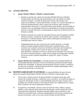 Estatutos da Igreja Quadrangular 2009 - 35
14.3 AFASTAMENTO.
A. Igrejas Membro Oficiais e Membro Comprometidas:
1. Quando se percebe que o pastor de uma Igreja Membro Oficial ou Membro
Comprometida, que não seja uma igreja pioneira, não está agindo no melhor
interesse da igreja, o conselho da igreja pode solicitar uma reunião com o
supervisor do distrito e o pastor para discutir o assunto. Se o assunto não puder ser
resolvido satisfatoriamente, então o supervisor do distrito, após consultar o
superintendente divisional e o conselho distrital, pode submeter uma solicitação ao
conselho com a recomendação referente à continuidade ou remoção da nomeação
pastoral. A decisão final sobre a recomendação do supervisor do distrito deverá ser
feita pelo conselho.
2. Quando se percebe que o pastor de uma Igreja Pioneira não está agindo no melhor
interesse da Igreja, o supervisor do distrito, após consultar o superintendente
divisional e o conselho distrital e após receber confirmação do conselho, terá
autoridade para remover o pastor.
Independentemente da ação ou não-ação do conselho da igreja, o conselho
poderá investigar qualquer problema relacionado a qualquer pastor e, após
consulta com o respectivo supervisor do distrito, pode tomar ação baseado nos
fatos apurados. O pastor tem o direito de apelar ao conselho. O conselho
pode disciplinar, suspender ou remover o pastor de sua nomeação. Em casos que
envolvam a remoção do pastor, o supervisor do distrito deverá proceder à seleção
de um novo pastor conforme detalhado no Artigo XIV, seção 14.2 destes
Estatutos.
B. Igrejas Membro da Comunidade: A remoção de pastor de uma Igreja Membro da
Comunidade depende da decisão exclusiva da liderança autorizada da própria Igreja
Membro da Comunidade. A liderança autorizada pode solicitar e receber a assistência
do supervisor do distrito e da Igreja Internacional do Evangelho Quadrangular onde a
Igreja estiver localizada, se for possível.
14.4 RESPONSABILIDADES PASTORAIS. As responsabilidades do pastor de uma
Igreja do Evangelho Quadrangular Membro Oficial ou Membro Comprometida serão:
A. Servir como o oficial executivo da igreja, distribuir os Estatutos atuais para cada
membro do conselho da igreja e, juntamente com os membros do conselho da igreja, se
a igreja for oficializada, assumir a responsabilidade geral pela igreja. O pastor será o
presidente do conselho da igreja e será responsável pelo seu cumprimento dos Artigos,
destes Estatutos e de outros regulamentos aplicáveis.
B. Evangelizar a comunidade, esforçar-se pela salvação das almas, edificar a igreja e
edificar a vida cristã pela igreja toda através da pregação, ensino, direção dos cultos e
ministração das ordenanças, incluindo casamento apenas entre um homem e uma
mulher (é recomendável que os Pastores Quadrangulares não oficiem casamentos de
pessoas divorciadas, a não ser nos casos dos divorciados em base bíblica).
 