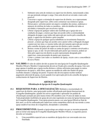 Estatutos da Igreja Quadrangular 2009 - 37
1. Submeter uma carta de renúncia ao supervisor do distrito, mencionando a data
em que pretende entregar o cargo. Esta carta deverá ser enviada o mais cedo
possível.
2. Conversar e seguir a orientação do supervisor do distrito, ou o representante
designado pelo supervisor, sobre como comunicar sua renúncia à igreja.
3. Deixar para o próximo pastor um arquivo completo dos nomes, endereços e
números de telefone de todos os membros, além de detalhes de todas as
atividades e transações que envolvem a igreja.
4. Liberar a Igreja de qualquer salário não recebido que a igreja não teve
condições de pagar, a menos que haja um acordo sobre a continuidadede
obrigação de pagar e que tenha sido aprovado por escrito pelo conselho da
igreja, o supervisor do distrito e pelo conselho.
5. Liberar a Igreja de qualquer queixa trabalhista ou investimento financeiro
pessoal , a menos que haja um acordo com o pastor sobre a obrigação de pagar
o pastor por tais itens e o mesmo tenha sido previamente aprovado por escrito
pelo conselho da igreja, pelo supervisor do distrito e pelo conselho.
6. Retirar o nome do pastor de todas as contas da igreja e contratos envolvendo a
Igreja (o que, se não for providenciado pelo pastor que renuncia, poderá ser
feito pelo supervisor do distrito ou pelo representante designado pelo
supervisor, como procurador do pastor que renunciou.
7. Cortar o contato com todos os membros da Igreja, exceto com a concordância
do novo Pastor.
14.5 SALÁRIO. O valor do salário devido ao pastor de uma Igreja do Evangelho Quadrangular
Membro Oficial e Membro Comprometida deverá ser fixado pelo conselho da igreja. Este será
pago apenas à medida que a igreja receba dízimos e ofertas suficientes para pagar os outros
compromissos da igreja e, além disso, apenas na medida do saldo dos fundos da igreja
recebidos durante o emprego do pastor. O pastor não deverá esperar receber nenhum
pagamento adicional da igreja, exceto quando tiver aprovação prévia do conselho da Igreja e
conhecimento do Supervisor do Distrito.
ARTIGO XV
Oficialização de Igrejas do Evangelho Quadrangular
15.1 REQUISITOS PARA A OFICIALIZAÇÃO. Mediante a recomendação do
supervisor do distrito, uma igreja pode receber oficialização pela Igreja Internacional do
Evangelho Quadrangular, quando ela estiver organizada e apresentar um pedido de
oficialização assinado por pelo menos trinta (30) membros com 18 anos de idade ou mais.
Toda propriedade imobiliária da igreja deverá estar registrada em nome da Igreja Internacional
do Evangelho Quadrangular. Uma igreja pioneira passa a ser uma Igreja Oficial ao final de
dois anos, se ela for endossada pelo supervisor como cumpridora efetiva de sua missão e como
igreja saudável nas áreas de evangelismo, discipulado e comunhão.
15.2 PROCEDIMENTOS. Quando a igreja atinge um estágio em que se encontra preparada
para se tornar uma Igreja do Evangelho Quadrangular Membro Oficial, os seguintes passos
deverão ser tomados:
A. Uma assembléia especial com os membros da Igreja deve ser convocada com essa
finalidade.
 