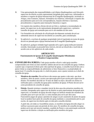 Estatutos da Igreja Quadrangular 2009 - 38
B. Uma apresentação das responsabilidades e privilégios Quadrangulares será feita pelo
supervisor do distrito ou pelo representante designado pelo supervisor, informando os
membros a respeito da Igreja Internacional do Evangelho Quadrangular, incluindo os
Artigos, estes Estatutos, manuais, formulários de relatórios, informação a respeito dos
procedimentos para envio de correspondências, funções distritais e nacionais,
procedimentos e requisitos para transações bancárias e seguro.
C. Um registro dos membros oficiais deverá ser feito e, mediante a recomendação do
pastor, do supervisor ou do representante designado pelo supervisor, o primeiro
conselho da igreja será nomeado para servir um mandato de dois anos.
D. Um formulário de solicitação de oficialização devidamente assinado deverá ser
submetido através do supervisor do distrito ao conselho, para consideração.
E. Se aplicável, a escritura de qualquer propriedade imóvel registrada em nome da igreja
deverá ser passada para a Igreja Internacional do Evangelho Quadrangular.
F. Se aplicável, qualquer entidade legal separada sob a qual a igreja tenha previamente
existido, funcionado ou possuído bens imóveis, deverá ser dissolvida e resolvida de
acordo com as leis aplicáveis de cada estado.
ARTIGO XVI
Funcionamento de Igrejas do Evangelho Quadrangular Oficializadas
e Membro Comprometidas
16.1 CONSELHO DA IGREJA. Cada igreja membro oficial e cada igreja membro
comprometida com trinta ou mais membros adultos deverá ter um conselho da igreja. Embora
o pastor seja o responsável direto pela vida espiritual da igreja, o conselho local divide com o
pastor titular as responsabilidades de administrar os bens financeiros e as propriedades da
igreja local. O conselho da igreja não é o chefe do pastor, nem o pastor nomeia ou é chefe do
conselho da igreja.
A. Membros do conselho. Deverá haver não menos que quatro e não mais que doze
membros, além do pastor, exceto com aprovação prévia por escrito pelo supervisor do
distrito. Os membros deverão ter 18 anos de idade ou mais e deverão ser eleitos ou
ratificados para o conselho da igreja pelos membros da Igreja. O Pastor deverá servir
como presidente do conselho da igreja.
B. Eleição. Quando terminar o mandato inicial de dois anos dos primeiros membros do
conselho, designados pelo supervisor do distrito ou pelo representante designado pelo
supervisor, os membros da Igreja deverão eleger ou ratificar metade dos membros do
conselho para servir por um ano e a outra metade para servir por dois anos.
Funcionários pagos da igreja e parentes de sangue ou por casamento do pastor da igreja
local só podem fazer parte do conselho da igreja mediante o consentimento prévio, por
escrito, do supervisor do distrito após revisão pelo conselho distrital.
A partir daí, em todas as Assembléias anuais, os membros da Igreja deverão eleger ou
ratificar sucessores para um período de dois anos. Os membros do conselho da igreja
podem servir por um terceiro mandato, a pedido do Pastor e com autorização escrita do
supervisor do distrito e eleição ou ratificação pelos membros da igreja.
 