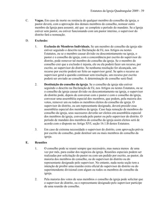 Estatutos da Igreja Quadrangular 2009 - 39
C. Vagas. Em caso de morte ou renúncia de qualquer membro do conselho da igreja, o
pastor deverá, com a aprovação dos demais membros do conselho, nomear outro
membro da Igreja para assumir, até que se complete o período do mandato. Se a Igreja
estiver sem pastor, ou estiver funcionando com um pastor interino, o supervisor do
distrito fará a nomeação.
D. Exclusão:
1. Exclusão de Membros Individuais. Se um membro do conselho da igreja não
estiver seguindo o descrito na Declaração de Fé, nos Artigos ou nestes
Estatutos, ou se o membro causar divisão ou descontentamento na igreja, o
pastor e o conselho da igreja, com a concordância por escrito do supervisor do
distrito, pode remover tal membro do conselho da igreja. Se o membro do
conselho crer que a exclusão é injusta, ele ou ela poderá fazer um recurso, por
escrito, ao supervisor do distrito. Se nenhuma resolução for alcançada, um
recurso por escrito poderá ser feito ao supervisor geral. Se após o recurso ao
supervisor geral a questão continuar sem resolução, um recurso por escrito
poderá ser enviado ao conselho. A determinação do conselho será final.
2. Destituição do conselho da igreja. Se o conselho da igreja não estiver
seguindo o descrito na Declaração de Fé, nos Artigos ou nestes Estatutos, ou se
o conselho da igreja causar divisão ou descontentamento na igreja, o supervisor
do distrito pode, depois de conversar com o pastor e com o conselho da igreja,
convocar uma assembléia especial dos membros, que podem, pela maioria dos
votos, remover um ou todos os membros eleitos do conselho da igreja. O
supervisor do distrito, ou um representante designado, deverá presidir essa
assembléia especial dos membros da igreja. Caso haja remoção de membros do
conselho da igreja, seus sucessores deverão ser eleitos em assembléia especial
dos membros da igreja, convocada pelo pastor ou pelo supervisor do distrito. O
período de mandato dos membros do conselho da igreja assim eleitos será de
acordo com o disposto no Artigo XVI, seção 16.1.B destes Estatutos.
3. Em caso de extrema necessidade o supervisor do distrito, com aprovação prévia
por escrito do conselho, pode destituir um ou mais membros do conselho da
igreja.
E. Reuniões
1. O conselho pode se reunir sempre que necessário, mas nunca menos de uma
vez por mês, para cuidar dos negócios da igreja. Reuniões especiais podem ser
realizadas por solicitação do pastor ou com um pedido por escrito, ao pastor, da
maioria dos membros do conselho, ou do supervisor do distrito ou do
representante designado pelo supervisor. No entanto, nada nesta seção tem a
intenção de proibir uma reunião extra oficial do supervisor do distrito ou do
superintendente divisional com algum ou todos os membros do conselho da
igreja.
2. Pela maioria dos votos de seus membros o conselho da igreja pode solicitar que
o supervisor do distrito, ou o representante designado pelo supervisor participe
de uma reunião do conselho.
 