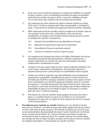 Estatutos da Igreja Quadrangular 2009 - 42
16. Atuar como uma comissão de nomeação, na seleção dos candidatos ao conselho
da igreja, sujeitos a votos ou ratificação dos membros da igreja na assembléia
geral anual dos membros da igreja e afixar o nome dos candidatos em lugar
visível, pelo menos duas semanas antes da realização da assembléia.
17. Ser responsável por obter cobertura de seguro (conforme explícito no Artigo
XVII, seção 17.6 destes estatutos) sobre todas as propriedades e atividades da
igreja, o qual deverá ser mantido pelo pagamento pontual do prêmio estipulado.
18. Obter autorização escrita do conselho, através do supervisor do distrito, antes de
criar qualquer escola, pré-escola, creche infantil, centro educacional,
acampamento, ou qualquer outra atividade similar da igreja que possa resultar
em qualquer das seguintes consequências:
18.1. Aumento da intensidade de uso das dependências da igreja.
18.2. Imposição de requerimentos especiais de zoneamento.
18.3. Necessidade de licença ou permissão especial.
18.4. Aumento na cobertura normal do seguro da igreja.
19. Ser responsável por assegurar que todas as atividades relacionadas com escolas
mantenham uma política não-discriminatória, conforme exigido por lei, e
fornecer informações ao escritório do supervisor geral quando solicitadas,
estabelecendo o cumprimento de regras.
20. Assegurar-se de que a igreja esteja em todo o tempo cumprindo totalmente com
as leis, regras, regulamentos, procedimentos, dever de relatar aplicáveis e
impostos poelo governo e pelos princípios de contabilidade aceitos em geral.
21. Nomear um comitê de segurança cuja responsabilidade será a de inspecionar
regularmente a propriedade e dependências da igreja. O comitê observará as
atividades para identificar quaisquer condições ou práticas não seguras e deverá
fazer recomendações ao conselho da igreja para medidas corretivas. O comitê
de segurança e o conselho da igreja deverão supervisionar de perto o bem estar
das crianças e a prevenção da ocorrência de qualquer tipo de abuso infantil nas
propriedades da igreja ou em atividades da igreja. Se necessário, o conselho
pode agir como o comitê de segurança.
22. Pela maioria dos votos do conselho, dirigir qualquer desavença séria entre o
pastor e o conselho da igreja ao supervisor do distrito ou ao representante
designado pelo supervisor, se, depois de várias tentativas de resolver o assunto,
a desavença permanecer.
G. Procedimento para Apelação ao conselho. Mediante um voto afirmativo de dois
terços de seus membros, o conselho da igreja pode apelar qualquer decisão que tenha a
ver com o bem-estar da igreja, do pastor, dos ministros auxiliares que servem à igreja
ou dos administradores das propriedades da igreja. O apelo inicial deverá ser feito por
escrito ao supervisor do distrito. Se o assunto continuar sem solução um apelo por
escrito pode ser feito ao supervisor geral. Se o assunto continuar sem solução depois
que um apelo foi feito ao supervisor geral, um apelo escrito pode ser feito ao conselho,
aos cuidados do presidente. A determinação do conselho será final.
 