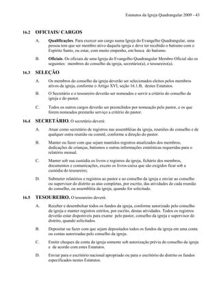 Estatutos da Igreja Quadrangular 2009 - 43
16.2 OFICIAIS/ CARGOS
A. Qualificações. Para exercer um cargo numa Igreja do Evangelho Quadrangular, uma
pessoa tem que ser membro ativo daquela igreja e deve ter recebido o batismo com o
Espírito Santo, ou estar, com muito empenho, em busca do batismo.
B. Oficiais. Os oficiais de uma Igreja do Evangelho Quadrangular Membro Oficial são os
seguintes: membros do conselho da igreja, secretário(a), e tesoureiro(a).
16.3 SELEÇÃO
A. Os membros do conselho da igreja deverão ser selecionados eleitos pelos membros
ativos da igreja, conforme o Artigo XVI, seção 16.1.B, destes Estatutos.
B. O Secretário e o tesoureiro deverão ser nomeados e servir a critério do conselho da
igreja e do pastor.
C. Todos os outros cargos deverão ser preenchidos por nomeação pelo pastor, e os que
forem nomeados prestarão serviço a critério do pastor.
16.4 SECRETÁRIO. O secretário deverá:
A. Atuar como secretário de registros nas assembléias da igreja, reuniões do conselho e de
qualquer outra reunião ou comitê, conforme a direção do pastor.
B. Manter ou fazer com que sejam mantidos registros atualizados dos membros,
dedicações de crianças, batismos e outras informações estatísticas requeridas para o
relatório mensal.
C. Manter sob sua custódia os livros e registros da igreja, fichário dos membros,
documentos e comunicações, exceto os livros-caixa que são exigidos ficar sob a
custódia do tesoureiro;
D. Submeter relatórios e registros ao pastor e ao conselho da igreja e enviar ao conselho
ou supervisor do distrito as atas completas, por escrito, das atividades de cada reunião
do conselho, ou assembléia da igreja, quando for solicitado.
16.5 TESOUREIRO. O tesoureiro deverá:
A. Receber e desembolsar todos os fundos da igreja, conforme autorizado pelo conselho
da igreja e manter registros estritos, por escrito, destas atividades. Todos os registros
deverão estar disponíveis para exame pelo pastor, conselho da igreja e supervisor do
distrito, quando solicitados.
B. Depositar ou fazer com que sejam depositados todos os fundos da igreja em uma conta
ou contas autorizadas pelo conselho da igreja.
C. Emitir cheques da conta da igreja somente sob autorização prévia do conselho da igreja
e de acordo com estes Estatutos.
D. Enviar para o escritório nacional apropriado ou para o escritório do distrito os fundos
especificados nestes Estatutos.
 