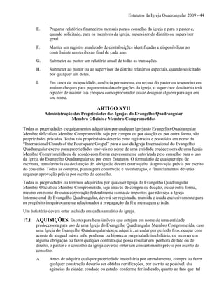 Estatutos da Igreja Quadrangular 2009 - 44
E. Preparar relatórios financeiros mensais para o conselho da igreja e para o pastor e,
quando solicitado, para os membros da igreja, supervisor do distrito ou supervisor
geral.
F. Manter um registro atualizado de contribuições identificadas e disponibilizar ao
contribuinte um recibo ao final de cada ano.
G. Submeter ao pastor um relatório anual de todas as transações.
H. Submeter ao pastor ou ao supervisor do distrito relatórios especiais, quando solicitado
por qualquer um deles.
I. Em casos de incapacidade, ausência permanente, ou recusa do pastor ou tesoureiro em
assinar cheques para pagamentos das obrigações da igreja, o supervisor do distrito terá
o poder de assinar tais cheques como procurador ou de designar alguém para agir em
seu nome.
ARTIGO XVII
Administração das Propriedades das Igrejas do Evangelho Quadrangular
Membro Oficiais e Membro Comprometidas
Todas as propriedades e equipamentos adquiridos por qualquer Igreja do Evangelho Quadrangular
Membro Oficial ou Membro Comprometida, seja por compra ou por doação ou por outra forma, são
propriedades privadas. Todas tais propriedades deverão estar registradas e possuídas em nome da
“International Church of the Foursquare Gospel” para o uso da Igreja Internacional do Evangelho
Quadrangular exceto para propriedades imóveis no nome de uma entidade predecessora de uma Igreja
Membro Comprometida ou de acordo com forma expressamente autorizada pelo conselho para o uso
da Igreja do Evangelho Quadrangular ou por estes Estatutos. O formulário de qualquer tipo de
escritura, transferência ou declaração de obrigação deverá estar sujeito à aprovação prévia por escrito
do conselho. Todas as compras, planos para construção e reconstrução, e financiamentos deverão
requerer aprovação prévia por escrito do conselho.
Todas as propriedades ou terrenos adquiridos por qualquer Igreja do Evangelho Quadrangular
Membro Oficial ou Membro Comprometida, seja através de compra ou doação, ou de outra forma,
mesmo em nome de outra corporação federalmente isenta de impostos que não seja a Igreja
Internacional do Evangelho Quadrangular, deverá ser registrada, mantida e usada exclusivamente para
os propósito inequivocamente relacionados à propagação da fé e mensagem cristãs.
Um batistério deverá estar incluído em cada santuário de igreja.
17.1 AQUISIÇÕES. Exceto para bens imóveis que estejam em nome de uma entidade
predecessora para uso de uma Igreja do Evangelho Quadrangular Membro Comprometida, caso
uma Igreja do Evangelho Quadrangular deseje adquirir, arrendar por período fixo, ocupar com
acordo de aluguel mês a mês, penhorar ou hipotecar propriedade imobiliária, ou incorrer em
alguma obrigação ou fazer qualquer contrato que possa resultar em penhora de fato ou de
direito, o pastor e o conselho da igreja deverão obter um consentimento prévio por escrito do
conselho.
A. Antes de adquirir qualquer propriedade imobiliária por arrendamento, compra ou fazer
qualquer construção deverão ser obtidas certificações, por escrito se possível, das
agências da cidade, condado ou estado, conforme for indicado, quanto ao fato que tal
 