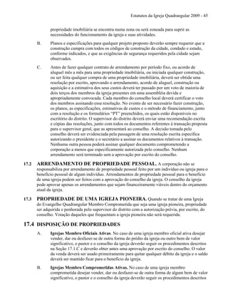 Estatutos da Igreja Quadrangular 2009 - 45
propriedade imobiliária se encontra numa zona ou será zoneada para suprir as
necessidades do funcionamento da igreja e suas atividades.
B. Planos e especificações para qualquer projeto proposto deverão sempre requerer que a
construção cumpra com todos os códigos de construção da cidade, condado e estado,
conforme indicados, e que as exigências de segurança requeridos pela cidade sejam
observados.
C. Antes de fazer qualquer contrato de arrendamento por período fixo, ou acordo de
aluguel mês a mês para uma propriedade imobiliária, ou iniciada qualquer construção,
ou ser feita qualquer compra de uma propriedade imobiliária, deverá ser obtida uma
resolução por escrito, aprovando o arrendamento, acordo de aluguel, construção ou
aquisição e a estimativa dos seus custos deverá ter passado por um voto de maioria de
dois terços dos membros da igreja presentes em uma assembléia devida e
apropriadamente convocada. Cada membro do conselho local deverá certificar o voto
dos membros assinando essa resolução. No evento de ser necessário fazer construção,
os planos, as especificações, estimativas de custos e o método de financiamento, junto
com a resolução e os formulários “PT” preenchidos, os quais estão disponíveis no
escritório do distrito. O supervisor do distrito deverá enviar uma recomendação escrita
e cópias das resoluções, junto com todos os documentos referentes à transação proposta
para o supervisor geral, que as apresentará ao conselho. A decisão tomada pelo
conselho deverá ser evidenciada pela passagem de uma resolução escrita específica
autorizando o presidente e o secretário a assinar os documentos relativos à transação.
Nenhuma outra pessoa poderá assinar qualquer documento comprometendo a
corporação a menos que especificamente autorizada pelo conselho. Nenhum
arrendamento será terminado sem a aprovação por escrito do conselho.
17.2 ARRENDAMENTO DE PROPRIEDADE PESSOAL. A corporação não se
responsabiliza por arrendamento de propriedade pessoal feito por um indivíduo ou igreja para o
benefício pessoal de algum indivíduo. Arrendamentos de propriedade pessoal para o benefício
de uma igreja podem ser feitos com a aprovação do conselho da igreja. O conselho da igreja
pode aprovar apenas os arrendamentos que sejam financeiramente viáveis dentro do orçamento
atual da igreja.
17.3 PROPRIEDADE DE UMA IGREJA PIONEIRA. Quando se tratar de uma Igreja
do Evangelho Quadrangular Membro Comprometida que seja uma igreja pioneira, propriedade
ser adquirida e penhorada pelo supervisor do distrito com a autorização prévia, por escrito, do
conselho. Votação daqueles que frequentam a igreja pioneira não será requerida.
17.4 DISPOSIÇÃO DE PROPRIEDADES
A. Igrejas Membro Oficiais Ativas. No caso de uma igreja membro oficial ativa desejar
vender, dar ou desfazer-se de outra forma do prédio da igreja ou outro bem de valor
significativo, o pastor e o conselho da igreja deverão seguir os procedimentos descritos
na Seção 17.1.C e deverão obter antes uma aprovação por escrito do conselho. O valor
da venda deverá ser usado primeiramente para quitar qualquer débito da igreja e o saldo
deverá ser mantido ficar para o benefício da igreja.
B. Igrejas Membro Comprometidas Ativas. No caso de uma igreja membro
comprometida desejar vender, dar ou desfazer-se de outra forma de algum bem de valor
significativo, o pastor e o conselho da igreja deverão seguir os procedimentos descritos
 