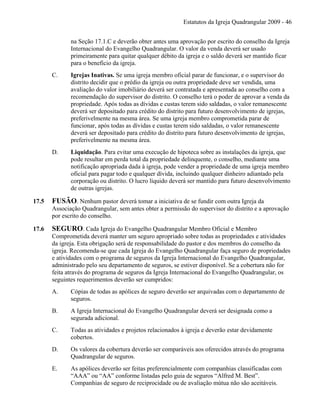 Estatutos da Igreja Quadrangular 2009 - 46
na Seção 17.1.C e deverão obter antes uma aprovação por escrito do conselho da Igreja
Internacional do Evangelho Quadrangular. O valor da venda deverá ser usado
primeiramente para quitar qualquer débito da igreja e o saldo deverá ser mantido ficar
para o benefício da igreja.
C. Igrejas Inativas. Se uma igreja membro oficial parar de funcionar, e o supervisor do
distrito decidir que o prédio da igreja ou outra propriedade deve ser vendida, uma
avaliação do valor imobiliário deverá ser contratada e apresentada ao conselho com a
recomendação do supervisor do distrito. O conselho terá o poder de aprovar a venda da
propriedade. Após todas as dívidas e custas terem sido saldadas, o valor remanescente
deverá ser depositado para crédito do distrito para futuro desenvolvimento de igrejas,
preferivelmente na mesma área. Se uma igreja membro comprometida parar de
funcionar, após todas as dívidas e custas terem sido saldadas, o valor remanescente
deverá ser depositado para crédito do distrito para futuro desenvolvimento de igrejas,
preferivelmente na mesma área.
D. Liquidação. Para evitar uma execução de hipoteca sobre as instalações da igreja, que
pode resultar em perda total da propriedade delinquente, o conselho, mediante uma
notificação apropriada dada à igreja, pode vender a propriedade de uma igreja membro
oficial para pagar todo e qualquer dívida, incluindo qualquer dinheiro adiantado pela
corporação ou distrito. O lucro líquido deverá ser mantido para futuro desenvolvimento
de outras igrejas.
17.5 FUSÃO. Nenhum pastor deverá tomar a iniciativa de se fundir com outra Igreja da
Associação Quadrangular, sem antes obter a permissão do supervisor do distrito e a aprovação
por escrito do conselho.
17.6 SEGURO. Cada Igreja do Evangelho Quadrangular Membro Oficial e Membro
Comprometida deverá manter um seguro apropriado sobre todas as propriedades e atividades
da igreja. Esta obrigação será de responsabilidade do pastor e dos membros do conselho da
igreja. Recomenda-se que cada Igreja do Evangelho Quadrangular faça seguro de propriedades
e atividades com o programa de seguros da Igreja Internacional do Evangelho Quadrangular,
administrado pelo seu departamento de seguros, se estiver disponível. Se a cobertura não for
feita através do programa de seguros da Igreja Internacional do Evangelho Quadrangular, os
seguintes requerimentos deverão ser cumpridos:
A. Cópias de todas as apólices de seguro deverão ser arquivadas com o departamento de
seguros.
B. A Igreja Internacional do Evangelho Quadrangular deverá ser designada como a
segurada adicional.
C. Todas as atividades e projetos relacionados à igreja e deverão estar devidamente
cobertos.
D. Os valores da cobertura deverão ser comparáveis aos oferecidos através do programa
Quadrangular de seguros.
E. As apólices deverão ser feitas preferencialmente com companhias classificadas com
“AAA” ou “AA” conforme listadas pelo guia de seguros “Alfred M. Best”.
Companhias de seguro de reciprocidade ou de avaliação mútua não são aceitáveis.
 