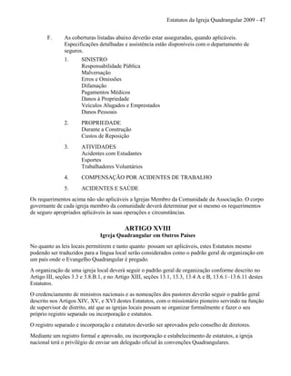 Estatutos da Igreja Quadrangular 2009 - 47
F. As coberturas listadas abaixo deverão estar asseguradas, quando aplicáveis.
Especificações detalhadas e assistência estão disponíveis com o departamento de
seguros.
1. SINISTRO
Responsabilidade Pública
Malversação
Erros e Omissões
Difamação
Pagamentos Médicos
Danos à Propriedade
Veículos Alugados e Emprestados
Danos Pessoais
2. PROPRIEDADE
Durante a Construção
Custos de Reposição
3. ATIVIDADES
Acidentes com Estudantes
Esportes
Trabalhadores Voluntários
4. COMPENSAÇÃO POR ACIDENTES DE TRABALHO
5. ACIDENTES E SAÚDE
Os requerimentos acima não são aplicáveis a Igrejas Membro da Comunidade da Associação. O corpo
governante de cada igreja membro da comunidade deverá determinar por si mesmo os requerimentos
de seguro apropriados aplicáveis às suas operações e circunstâncias.
ARTIGO XVIII
Igreja Quadrangular em Outros Países
No quanto as leis locais permitirem e tanto quanto possam ser aplicáveis, estes Estatutos mesmo
podendo ser traduzidos para a língua local serão considerados como o padrão geral de organização em
um país onde o Evangelho Quadrangular é pregado.
A organização de uma igreja local deverá seguir o padrão geral de organização conforme descrito no
Artigo III, seções 3.3 e 3.8.B.1, e no Artigo XIII, seções 13.1, 13.3, 13.4 A e B, 13.6.1–13.6.11 destes
Estatutos.
O credenciamento de ministros nacionais e as nomeações dos pastores deverão seguir o padrão geral
descrito nos Artigos XIV, XV, e XVI destes Estatutos, com o missionário pioneiro servindo na função
de supervisor de distrito, até que as igrejas locais possam se organizar formalmente e fazer o seu
próprio registro separado ou incorporação e estatutos.
O registro separado e incorporação e estatutos deverão ser aprovados pelo conselho de diretores.
Mediante um registro formal e aprovado, ou incorporação e estabelecimento de estatutos, a igreja
nacional terá o privilégio de enviar um delegado oficial às convenções Quadrangulares.
 