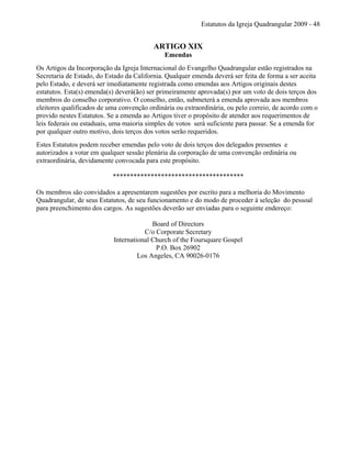 Estatutos da Igreja Quadrangular 2009 - 48
ARTIGO XIX
Emendas
Os Artigos da Incorporação da Igreja Internacional do Evangelho Quadrangular estão registrados na
Secretaria de Estado, do Estado da California. Qualquer emenda deverá ser feita de forma a ser aceita
pelo Estado, e deverá ser imediatamente registrada como emendas aos Artigos originais destes
estatutos. Esta(s) emenda(s) deverá(ão) ser primeiramente aprovada(s) por um voto de dois terços dos
membros do conselho corporativo. O conselho, então, submeterá a emenda aprovada aos membros
eleitores qualificados de uma convenção ordinária ou extraordinária, ou pelo correio, de acordo com o
provido nestes Estatutos. Se a emenda ao Artigos tiver o propósito de atender aos requerimentos de
leis federais ou estaduais, uma maioria simples de votos será suficiente para passar. Se a emenda for
por qualquer outro motivo, dois terços dos votos serão requeridos.
Estes Estatutos podem receber emendas pelo voto de dois terços dos delegados presentes e
autorizados a votar em qualquer sessão plenária da corporação de uma convenção ordinária ou
extraordinária, devidamente convocada para este propósito.
**************************************
Os membros são convidados a apresentarem sugestões por escrito para a melhoria do Movimento
Quadrangular, de seus Estatutos, de seu funcionamento e do modo de proceder à seleção do pessoal
para preenchimento dos cargos. As sugestões deverão ser enviadas para o seguinte endereço:
Board of Directors
C/o Corporate Secretary
International Church of the Foursquare Gospel
P.O. Box 26902
Los Angeles, CA 90026-0176
 
