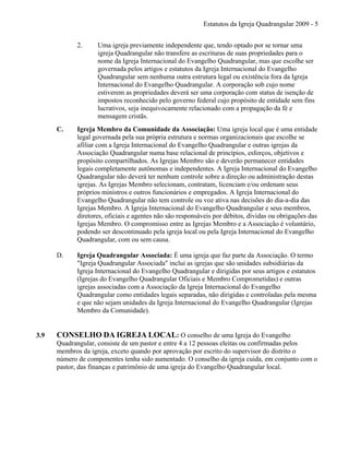 Estatutos da Igreja Quadrangular 2009 - 5
2. Uma igreja previamente independente que, tendo optado por se tornar uma
igreja Quadrangular não transfere as escrituras de suas propriedades para o
nome da Igreja Internacional do Evangelho Quadrangular, mas que escolhe ser
governada pelos artigos e estatutos da Igreja Internacional do Evangelho
Quadrangular sem nenhuma outra estrutura legal ou existência fora da Igreja
Internacional do Evangelho Quadrangular. A corporação sob cujo nome
estiverem as propriedades deverá ser uma corporação com status de isenção de
impostos reconhecido pelo governo federal cujo propósito de entidade sem fins
lucrativos, seja inequivocamente relacionado com a propagação da fé e
mensagem cristãs.
C. Igreja Membro da Comunidade da Associação: Uma igreja local que é uma entidade
legal governada pela sua própria estrutura e normas organizacionais que escolhe se
afiliar com a Igreja Internacional do Evangelho Quadrangular e outras igrejas da
Associação Quadrangular numa base relacional de princípios, esforços, objetivos e
propósito compartilhados. As Igrejas Membro são e deverão permanecer entidades
legais completamente autônomas e independentes. A Igreja Internacional do Evangelho
Quadrangular não deverá ter nenhum controle sobre a direção ou administração destas
igrejas. As Igrejas Membro selecionam, contratam, licenciam e/ou ordenam seus
próprios ministros e outros funcionários e empregados. A Igreja Internacional do
Evangelho Quadrangular não tem controle ou voz ativa nas decisões do dia-a-dia das
Igrejas Membro. A Igreja Internacional do Evangelho Quadrangular e seus membros,
diretores, oficiais e agentes não são responsáveis por débitos, dívidas ou obrigações das
Igrejas Membro. O compromisso entre as Igrejas Membro e a Associação é voluntário,
podendo ser descontinuado pela igreja local ou pela Igreja Internacional do Evangelho
Quadrangular, com ou sem causa.
D. Igreja Quadrangular Associada: É uma igreja que faz parte da Associação. O termo
"Igreja Quadrangular Associada" inclui as igrejas que são unidades subsidiárias da
Igreja Internacional do Evangelho Quadrangular e dirigidas por seus artigos e estatutos
(Igrejas do Evangelho Quadrangular Oficiais e Membro Comprometidas) e outras
igrejas associadas com a Associação da Igreja Internacional do Evangelho
Quadrangular como entidades legais separadas, não dirigidas e controladas pela mesma
e que não sejam unidades da Igreja Internacional do Evangelho Quadrangular (Igrejas
Membro da Comunidade).
3.9 CONSELHO DA IGREJA LOCAL: O conselho de uma Igreja do Evangelho
Quadrangular, consiste de um pastor e entre 4 a 12 pessoas eleitas ou confirmadas pelos
membros da igreja, exceto quando por aprovação por escrito do supervisor do distrito o
número de componentes tenha sido aumentado. O conselho da igreja cuida, em conjunto com o
pastor, das finanças e patrimônio de uma igreja do Evangelho Quadrangular local.
 