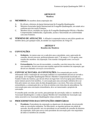 Estatutos da Igreja Quadrangular 2009 - 6
ARTIGO IV
Membros
4.1 MEMBROS. Os membros desta corporação são:
A. Os oficiais e diretores da Igreja Internacional do Evangelho Quadrangular.
B. Ministros licenciados Igreja Internacional do Evangelho Quadrangular, em estado ativo
conforme previsto nestes Estatutos.
C. Membros ativos, arrolados nas Igrejas do Evangelho Quadrangular Oficiais e Membro
Comprometidas estabelecidas, organizadas, aceitas e funcionando em conformidade
com estes Estatutos.
4.2 TÉRMINO DE AFILIAÇÃO. A afiliação à corporação torna-se sem efeito quando um
membro deixa, por qualquer razão, de atender aos requerimentos do Artigo IV.
ARTIGO V
Reuniões dos Membros
5.1 CONVENÇÕES
A. Ordinária. Ao menos uma vez a cada dois anos o presidente, com a aprovação do
conselho, deverá convocar, preferencialmente entre 1o
de março e 31 de agosto, uma
reunião dos membros da corporação. Esta reunião é designada como convenção
ordinária.
B. Extraordinária. Em caso de necessidade, o conselho, com dois terços dos votos de
seus membros, deverá convocar uma reunião especial dos membros da corporação, que
deverá ser chamada convenção extraordinária.
5.2 CONVOCAÇÃO PARA AS CONVENÇÕES. Um comunicado por escrito
informando sobre a realização da convenção ordinária ou extraordinária deverá ser enviado a
cada Igreja do Evangelho Quadrangular Oficial e Membro Comprometida localizada nos
Estados Unidos da América, que deverá afixar em lugar bem visível na igreja para informar o
maior número possível de membros. A convocação para uma convenção ordinária deve ser
feita pelo menos seis meses antes da data designada para o seu início. Para uma convenção
extraordinária, a comunicação deve ser feita no mínimo com trinta dias de antecedência. Na
convocação para uma convenção extraordinária, deve ser mencionado o propósito da
convenção.
O conselho pode convidar, por escrito, para participar da convenção, todos os membros da
Associação Quadrangular e a todas as Igrejas Membro da Comunidade da Associação cujo
status associativo na Associação Quadrangular esteja corrente e em dia.
5.3 PROCEDIMENTOS DAS CONVENÇÕES ORDINÁRIAS
A. Presidente. O presidente da corporação ou alguém por ele designado, deverá presidir
todas as convenções ordinárias. Na falta destes, as seguintes pessoas em ordem de
sucessão, deverão presidir: um vice-presidente ou um membro do conselho de diretores
da corporação, eleito para servir como presidente da convenção pelo voto majoritário
de todos os membros do conselho.
 