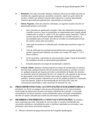 Estatutos da Igreja Quadrangular 2009 - 7
B. Relatórios. Em cada convenção ordinária, relatórios oficias de atividades deverão ser
recebidos das seguintes pessoas: presidente, tesoureiro, supervisor geral, diretor de
missões, comitês cujo relatório requeira ação corporativa, e pessoas apresentando
relatórios aprovados pelo gabinete para apresentação na convenção.
C. Outros Negócios. Além dos relatórios solicitados, os seguintes assuntos deverão ser
apresentados perante a convenção:
1. Ítens colocados na agenda pelo conselho e ítens não submetidos previamente ao
conselho executivo, uma vez preenchidos os requerimentos para votação adiada
estabelecidos no artigo V, seção 5.3 D, dos estatutos sejam cumpridos. Todos os
assuntos que não foram previamente submetidos ao conselho executivo, se
recomendados pela convenção, deverão ser enviados ao conselho para revisão
do comitê e outras ações necessárias.
2. Aprovação de membros re-indicados pelo conselho para assumirem cargos no
conselho.
3. Voto de ratificação de nomeações do presidente para um segundo mandato
quando requerido pelo Gabinete, de acordo com o artigo VII, seção 7.1.2.A.3
destes estatutos.
4. Se for necessária, a aprovação de uma pessoa para ocupar o cargo de presidente.
Os candidatos deverão ser apresentados pelo gabinete.
5. Emendas propostas aos artigos de incorporação e estatutos.
D. Votação Adiada. Qualquer emenda proposta aos artigos de incorporação ou estatutos
da corporação, qualquer proposta não previamente apresentada ao conselho executivo
ou qualquer proposta que requeira provisões ou desembolso de fundos não incluídos
no orçamento anual da corporação não deve ser votada até o dia seguinte ao dia em que
for apresentada à mesa diretora, durante uma sessão de negócios da convenção
ordinária. Somente quando o adiamento de um dia for julgado prejudicial à corporação,
é que esta cláusula poderá ser desconsiderada por dois terços dos votos dos
convencionais autorizados a votar e presentes no momento do voto.
5.4 PROCEDIMENTOS PARA AS CONVENÇÕES EXTRAORDINÁRIAS. O
presidente, ou oficial, ou qualquer outra pessoa selecionada para servir como presidente
(selecionado da maneira prevista para convenções ordinárias) deve presidir a convenção
extraordinária. Os únicos assuntos a serem considerados numa convenção extraordinária
deverão ser aqueles indicados por ocasião da convocação à convenção extraordinária.
5.5 MEMBROS COM DIREITO A VOTO NAS CONVENÇÕES. Os membros
desta corporação que terão total poder de voto em todos os assuntos considerados nas
convenções ordinárias e extraordinárias serão os membros registrados na convenção e que
pertençam a pelo menos uma destas categorias:
A. Oficiais e diretores da Igreja Internacional do Evangelho Quadrangular.
 