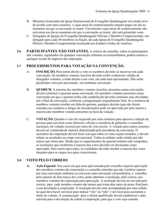 Estatutos da Igreja Quadrangular 2009 - 8
B. Ministros licenciados da Igreja Internacional do Evangelho Quadrangular em estado ativo
de acordo com estes estatutos e cujas taxas de credenciamento estejam pagas em dia no
momento em que a convenção se reunir. Um ministro cujas taxas de credenciamento não
estiverem em dia no momento em que a convenção se reunir, não será permitido votar.
C. Delegados de Igrejas do Evangelho Quadrangular Oficiais e Membro Comprometidas: um
delegado para cada 50 membros ou fração, de cada Igreja do Evangelho Quadrangular
Oficial e Membro Comprometida localizada nos Estados Unidos da América.
5.6 PARTICIPANTES NÃO VOTANTES. A critério do conselho, todos os participantes
não votantes, registrados em qualquer convenção ordinária ou extraordinária, podem assistir a
qualquer sessão de negócios da corporação.
5.7 PROCEDIMENTOS PARA VOTAÇÃO NA CONVENÇÃO.
A. INSCRIÇÃO. Para terem direito a voto os membros deverão se inscrever em cada
convenção. Os membros votantes inscritos deverão exibir credenciais válidas de
delegados votantes, e terão direito a um voto, em cada item apresentado. Não serão
permitidos votos por procuração em nenhuma convenção.
B. QUORUM. A maioria dos membros votantes inscritos, presentes numa convenção,
deverá constituir o quorum numa convenção. Os membros votantes presentes numa
convenção em que o quorum tenha sido estabelecido deverão continuar suas atividades
até o final da convenção, conforme a programação originalmente feita. Se a ausência de
membros votantes resultar em falta de quorum, qualquer decisão (que não forem
emendas aos estatutos e artigos de incorporação) pode ser aprovada por pelo menos a
maioria dos membros votantes presentes na hora da votação.
C. VOTAÇÃO. Quando o voto for requerido por estes estatutos para aprovar a seleção de
pessoas para servirem como diretores, oficiais e membros de gabinetes e conselhos
nacionais, tal votação ocorrerá por meio de voto escrito. A votação para outros assuntos
deverá ser conduzida da maneira determinada pelo presidente da convenção. O
secretário da corporação deverá fazer com que todos os votos sejam contados, e deverá
relatar os resultados ao corpo convencional. Todas as cédulas serão retidas por não
menos que trinta dias. Desde que os requerimentos de quorum tenham sido cumpridos,
as resoluções que receberem a maioria dos votos deverão ser declaradas como
aprovadas. Para serem aprovados, os candidatos deverão receber a maioria dos votos
lançados para os cargos aos quais concorreram.
5.8 VOTO PELO CORREIO
A. Ação Especial. Nos casos em que uma ação tomada pelo conselho requeira aprovação
dos membros votantes da corporação e o conselho entender que não é prático esperar
por uma convenção ordinária ou convocar uma convenção extraordinária, o conselho,
pela maioria de dois terços dos votos, pode submeter a resolução, pelo correio, aos
membros votantes da corporação para aprovação. A resolução deverá ser enviada pelo
correio para cada membro votante não menos que trinta dias antes do prazo final para
a sua devolução à corporação. A resolução deverá estar acompanhada por uma cédula
na qual deve haver um local para indicar “sim” ou “não” e um local para assinatura e
título do votante. A comunicação para o eleitor qualificado deverá estabelecer a data
máxima para a devolução da cédula à corporação, para que o voto seja contado.
 
