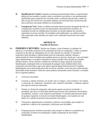 Estatutos da Igreja Quadrangular 2009 - 9
B. Qualificação do Votante. Enquanto continuarem preenchendo todos os requerimentos
aplicáveis aos membros votantes, todos os membros com direito a voto permanecerão
qualificados para o propósito de voto pela correio, conforme aqui provido, a partir da
data em que foi inscrito em convenção ordinária, até trinta dias antes da data marcada
para a próxima convenção ordinária ou extraordinária.
C. Contagem de Voto. Todas as cédulas retornadas dentro do prazo designado deverão ser
contadas pelo secretário ou por um representante autorizado pelo secretário. Os
resultados deverão ser relatados pelo secretário na reunião seguinte do conselho e
registrados na ata do conselho. Os resultados serão publicados e as cédulas recebidas
pela corporação serão mantidas em arquivo até a realização da próxima convenção
ordinária.
ARTIGO VI
Conselho de Diretores
6.1 PODERES E DEVERES. Sujeitas aos Artigos, a estes Estatutos e a qualquer lei
aplicável, as atividades corporativas da corporação deverão ser conduzidas, e todos os poderes
corporativos deverão ser empregados, por ou sob a direção do conselho. O conselho é
responsável pela disciplina e administração geral da corporação, podendo delegar a
administração de várias atividades para qualquer pessoa ou pessoas, desde que essas atividades
sejam administradas e os poderes corporativos sejam exercidos sob a direção do conselho.
Nenhum diretor, oficial, ministro, membro do conselho de igreja, Igreja da Associação
Quadrangular, empregado deles ou empregado de qualquer outra entidade dentro desta
corporação está autorizado a agir como agente legal da Igreja Internacional do Evangelho
Quadrangular sem a autorização prévia por escrito do conselho, exceto por atos expressamente
autorizados nestes Estatutos. Além dos outros poderes enumerados nestes Estatutos, o conselho
terá os seguintes poderes:
A. Convocar convenções.
B. Licenciar e ordenar ministros, de acordo com os Artigos e estes Estatutos. No entanto,
a concessão de credenciais ministeriais não conferirá autoridade a nenhuma agência
para agir em nome da corporação.
C. Nomear os oficiais da corporação, tanto gerais quanto executivos (excluindo o
presidente, que deve ser eleito pela maneira prevista por estes Estatutos); missionários,
conselheiros, comitês, e seus respectivos presidentes. O conselho pode procurar ajuda
de qualquer segmento ou área do movimento Quadrangular, com respeito aos seus
planos ou à seleção de pessoal, para preencher seus postos.
D. Criar postos, departamentos ou distritos, conforme a necessidade, para cumprir os
propósitos e objetivos da corporação, e direcionar suas atividades.
E. Empregar pessoas conforme necessário, para cumprir os objetivos e propósitos da
corporação, levando em consideração a ampla composição do movimento
Quadrangular.
 