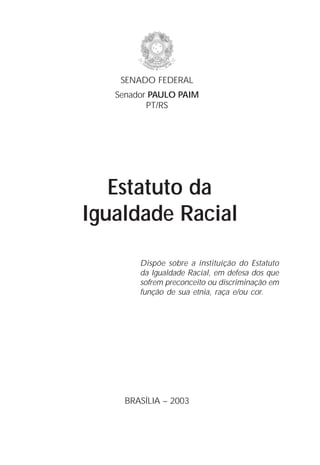 SENADO FEDERAL
   Senador PAULO PAIM
          PT/RS




   Estatuto da
Igualdade Racial

        Dispõe sobre a instituição do Estatuto
        da Igualdade Racial, em defesa dos que
        sofrem preconceito ou discriminação em
        função de sua etnia, raça e/ou cor.




     BRASÍLIA – 2003

                                            1
 