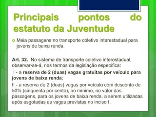 Principais pontos do
estatuto da Juventude
 Meia passagens no transporte coletivo interestadual para
jovens de baixa renda.
Art. 32. No sistema de transporte coletivo interestadual,
observar-se-á, nos termos da legislação específica:
I - a reserva de 2 (duas) vagas gratuitas por veículo para
jovens de baixa renda;
II - a reserva de 2 (duas) vagas por veículo com desconto de
50% (cinquenta por cento), no mínimo, no valor das
passagens, para os jovens de baixa renda, a serem utilizadas
após esgotadas as vagas previstas no inciso I.
 