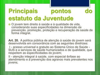 Principais pontos do
estatuto da Juventude
 O jovem tem direito à saúde e à qualidade de vida,
considerando suas especificidades na dimensão da
prevenção, promoção, proteção e recuperação da saúde de
forma integral.
Art. 20. A política pública de atenção à saúde do jovem será
desenvolvida em consonância com as seguintes diretrizes:
I - acesso universal e gratuito ao Sistema Único de Saúde -
SUS e a serviços de saúde humanizados e de qualidade, que
respeitem as especificidades do jovem;
II - atenção integral à saúde, com especial ênfase ao
atendimento e à prevenção dos agravos mais prevalentes nos
jovens;
 