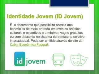 Identidade Jovem (ID Jovem)
É o documento que possibilita acesso aos
benefícios de meia-entrada em eventos artístico-
culturais e esportivos e também a vagas gratuitas
ou com desconto no sistema de transporte coletivo
interestadual. Pode ser emitido através do site da
Caixa Econômica Federal.
 