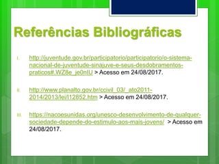 Referências Bibliográficas
I. http://juventude.gov.br/participatorio/participatorio/o-sistema-
nacional-de-juventude-sinajuve-e-seus-desdobramentos-
praticos#.WZ8e_je0nIU > Acesso em 24/08/2017.
II. http://www.planalto.gov.br/ccivil_03/_ato2011-
2014/2013/lei/l12852.htm > Acesso em 24/08/2017.
III. https://nacoesunidas.org/unesco-desenvolvimento-de-qualquer-
sociedade-depende-do-estimulo-aos-mais-jovens/ > Acesso em
24/08/2017.
 
