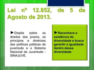 Lei nº 12.852, de 5 de
Agosto de 2013.
►Dispõe sobre os
direitos dos jovens, os
princípios e diretrizes
das políticas públicas de
juventude e o Sistema
Nacional de Juventude -
SINAJUVE.
►Reconhece a
existência da
diversidade e busca
garantir a igualdade
dentro dessa
diversidade.
 