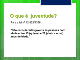 O que é juventude?
Para a lei nº 12.852/1366:
“São consideradas jovens as pessoas com
idade entre 15 (quinze) e 29 (vinte e nove)
anos de idade.”
 