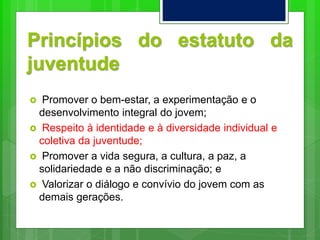 Princípios do estatuto da
juventude
 Promover o bem-estar, a experimentação e o
desenvolvimento integral do jovem;
 Respeito à identidade e à diversidade individual e
coletiva da juventude;
 Promover a vida segura, a cultura, a paz, a
solidariedade e a não discriminação; e
 Valorizar o diálogo e convívio do jovem com as
demais gerações.
 