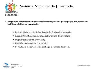 SECRETARIA
MUNICIPAL DA CASA
CIVIL
ADM. DAVID BULGARI
Sistema Nacional de Juventude
 Ampliação e fortalecimento das instâncias de gestão e participação dos jovens nas
políticas públicas de juventude:
 Periodicidade e atribuições das Conferências de Juventude;
 Atribuições e funcionamento dos Conselhos de Juventude;
 Órgãos Gestores de Juventude;
 Comitês e Câmaras Intersetoriais;
 Consultas e mecanismos de participação direta do jovem.
 