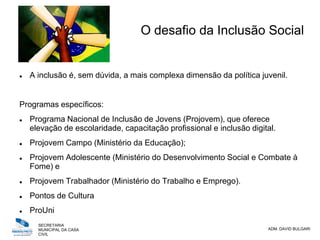 SECRETARIA
MUNICIPAL DA CASA
CIVIL
ADM. DAVID BULGARI
O desafio da Inclusão Social
 A inclusão é, sem dúvida, a mais complexa dimensão da política juvenil.
Programas específicos:
 Programa Nacional de Inclusão de Jovens (Projovem), que oferece
elevação de escolaridade, capacitação profissional e inclusão digital.
 Projovem Campo (Ministério da Educação);
 Projovem Adolescente (Ministério do Desenvolvimento Social e Combate à
Fome) e
 Projovem Trabalhador (Ministério do Trabalho e Emprego).
 Pontos de Cultura
 ProUni
 