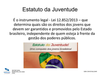 SECRETARIA
MUNICIPAL DA CASA
CIVIL
ADM. DAVID BULGARI
Estatuto da Juventude
É o instrumento legal - Lei 12.852/2013 – que
determina quais são os direitos dos jovens que
devem ser garantidos e promovidos pelo Estado
brasileiro, independente de quem esteja à frente da
gestão dos poderes públicos.
 