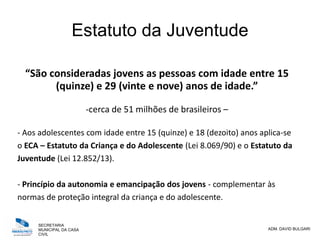 SECRETARIA
MUNICIPAL DA CASA
CIVIL
ADM. DAVID BULGARI
Estatuto da Juventude
“São consideradas jovens as pessoas com idade entre 15
(quinze) e 29 (vinte e nove) anos de idade.”
-cerca de 51 milhões de brasileiros –
- Aos adolescentes com idade entre 15 (quinze) e 18 (dezoito) anos aplica-se
o ECA – Estatuto da Criança e do Adolescente (Lei 8.069/90) e o Estatuto da
Juventude (Lei 12.852/13).
- Princípio da autonomia e emancipação dos jovens - complementar às
normas de proteção integral da criança e do adolescente.
 
