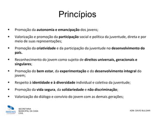SECRETARIA
MUNICIPAL DA CASA
CIVIL
ADM. DAVID BULGARI
Princípios
 Promoção da autonomia e emancipação dos jovens;
 Valorização e promoção da participação social e política da juventude, direta e por
meio de suas representações;
 Promoção da criatividade e da participação da juventude no desenvolvimento do
país.
 Reconhecimento do jovem como sujeito de direitos universais, geracionais e
singulares;
 Promoção do bem estar, da experimentação e do desenvolvimento integral do
jovem;
 Respeito à identidade e à diversidade individual e coletiva da juventude;
 Promoção da vida segura, da solidariedade e não discriminação;
 Valorização do diálogo e convívio do jovem com as demais gerações;
 