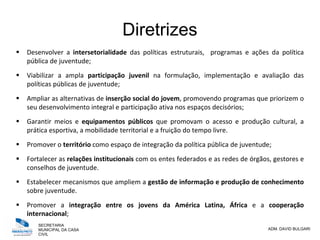 SECRETARIA
MUNICIPAL DA CASA
CIVIL
ADM. DAVID BULGARI
Diretrizes
 Desenvolver a intersetorialidade das políticas estruturais, programas e ações da política
pública de juventude;
 Viabilizar a ampla participação juvenil na formulação, implementação e avaliação das
políticas públicas de juventude;
 Ampliar as alternativas de inserção social do jovem, promovendo programas que priorizem o
seu desenvolvimento integral e participação ativa nos espaços decisórios;
 Garantir meios e equipamentos públicos que promovam o acesso e produção cultural, a
prática esportiva, a mobilidade territorial e a fruição do tempo livre.
 Promover o território como espaço de integração da política pública de juventude;
 Fortalecer as relações institucionais com os entes federados e as redes de órgãos, gestores e
conselhos de juventude.
 Estabelecer mecanismos que ampliem a gestão de informação e produção de conhecimento
sobre juventude.
 Promover a integração entre os jovens da América Latina, África e a cooperação
internacional;
 
