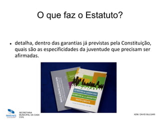SECRETARIA
MUNICIPAL DA CASA
CIVIL
ADM. DAVID BULGARI
O que faz o Estatuto?
 detalha, dentro das garantias já previstas pela Constituição,
quais são as especificidades da juventude que precisam ser
afirmadas.
 