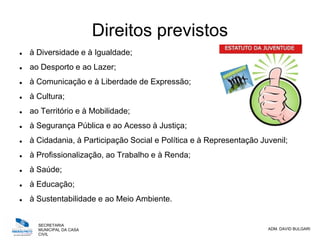 SECRETARIA
MUNICIPAL DA CASA
CIVIL
ADM. DAVID BULGARI
Direitos previstos
 à Diversidade e à Igualdade;
 ao Desporto e ao Lazer;
 à Comunicação e à Liberdade de Expressão;
 à Cultura;
 ao Território e à Mobilidade;
 à Segurança Pública e ao Acesso à Justiça;
 à Cidadania, à Participação Social e Política e à Representação Juvenil;
 à Profissionalização, ao Trabalho e à Renda;
 à Saúde;
 à Educação;
 à Sustentabilidade e ao Meio Ambiente.
 