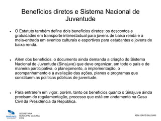 SECRETARIA
MUNICIPAL DA CASA
CIVIL
ADM. DAVID BULGARI
Benefícios diretos e Sistema Nacional de
Juventude
 O Estatuto também define dois benefícios diretos: os descontos e
gratuidades em transporte interestadual para jovens de baixa renda e a
meia-entrada em eventos culturais e esportivos para estudantes e jovens de
baixa renda.
 Além dos benefícios, o documento ainda demanda a criação do Sistema
Nacional de Juventude (Sinajuve) que deve organizar, em todo o país e de
maneira participativa, o planejamento, a implementação, o
acompanhamento e a avaliação das ações, planos e programas que
constituem as políticas públicas de juventude.
 Para entrarem em vigor, porém, tanto os benefícios quanto o Sinajuve ainda
precisam de regulamentação, processo que está em andamento na Casa
Civil da Presidência da República.
 
