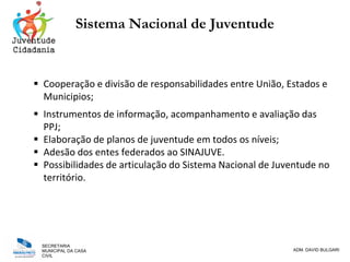 SECRETARIA
MUNICIPAL DA CASA
CIVIL
ADM. DAVID BULGARI
Sistema Nacional de Juventude
 Cooperação e divisão de responsabilidades entre União, Estados e
Municipios;
 Instrumentos de informação, acompanhamento e avaliação das
PPJ;
 Elaboração de planos de juventude em todos os níveis;
 Adesão dos entes federados ao SINAJUVE.
 Possibilidades de articulação do Sistema Nacional de Juventude no
território.
 