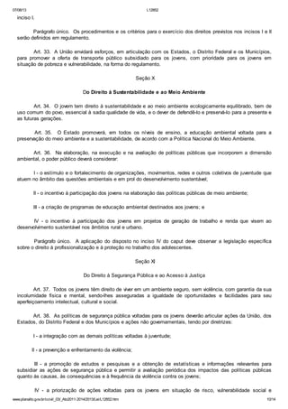 07/08/13

L12852

inciso I.
Parágrafo único. Os procedimentos e os critérios para o exercício dos direitos previstos nos incisos I e II
serão definidos em regulamento.
Art. 33. A União envidará esforços, em articulação com os Estados, o Distrito Federal e os Municípios,
para promover a oferta de transporte público subsidiado para os jovens, com prioridade para os jovens em
situação de pobreza e vulnerabilidade, na forma do regulamento.
Seção X
Do Direito à Sustentabilidade e ao Meio Ambiente
Art. 34. O jovem tem direito à sustentabilidade e ao meio ambiente ecologicamente equilibrado, bem de
uso comum do povo, essencial à sadia qualidade de vida, e o dever de defendê-lo e preservá-lo para a presente e
as futuras gerações.
Art. 35. O Estado promoverá, em todos os níveis de ensino, a educação ambiental voltada para a
preservação do meio ambiente e a sustentabilidade, de acordo com a Política Nacional do Meio Ambiente.
Art. 36. Na elaboração, na execução e na avaliação de políticas públicas que incorporem a dimensão
ambiental, o poder público deverá considerar:
I - o estímulo e o fortalecimento de organizações, movimentos, redes e outros coletivos de juventude que
atuem no âmbito das questões ambientais e em prol do desenvolvimento sustentável;
II - o incentivo à participação dos jovens na elaboração das políticas públicas de meio ambiente;
III - a criação de programas de educação ambiental destinados aos jovens; e
IV - o incentivo à participação dos jovens em projetos de geração de trabalho e renda que visem ao
desenvolvimento sustentável nos âmbitos rural e urbano.
Parágrafo único. A aplicação do disposto no inciso IV do caput deve observar a legislação específica
sobre o direito à profissionalização e à proteção no trabalho dos adolescentes.
Seção XI
Do Direito à Segurança Pública e ao Acesso à Justiça
Art. 37. Todos os jovens têm direito de viver em um ambiente seguro, sem violência, com garantia da sua
incolumidade física e mental, sendo-lhes asseguradas a igualdade de oportunidades e facilidades para seu
aperfeiçoamento intelectual, cultural e social.
Art. 38. As políticas de segurança pública voltadas para os jovens deverão articular ações da União, dos
Estados, do Distrito Federal e dos Municípios e ações não governamentais, tendo por diretrizes:
I - a integração com as demais políticas voltadas à juventude;
II - a prevenção e enfrentamento da violência;
III - a promoção de estudos e pesquisas e a obtenção de estatísticas e informações relevantes para
subsidiar as ações de segurança pública e permitir a avaliação periódica dos impactos das políticas públicas
quanto às causas, às consequências e à frequência da violência contra os jovens;
IV - a priorização de ações voltadas para os jovens em situação de risco, vulnerabilidade social e
www.planalto.gov.br/ccivil_03/_Ato2011-2014/2013/Lei/L12852.htm

10/14

 