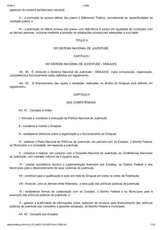 07/08/13

L12852

egressos do sistema penitenciário nacional;
V - a promoção do acesso efetivo dos jovens à Defensoria Pública, considerando as especificidades da
condição juvenil; e
VI - a promoção do efetivo acesso dos jovens com deficiência à justiça em igualdade de condições com
as demais pessoas, inclusive mediante a provisão de adaptações processuais adequadas a sua idade.
TÍTULO II
DO SISTEMA NACIONAL DE JUVENTUDE
CAPÍTULO I
DO SISTEMA NACIONAL DE JUVENTUDE - SINAJUVE
Art. 39. É instituído o Sistema Nacional de Juventude - SINAJUVE, cujos composição, organização,
competência e funcionamento serão definidos em regulamento.
Art. 40.
regulamento.

O financiamento das ações e atividades realizadas no âmbito do Sinajuve será definido em

CAPÍTULO II
DAS COMPETÊNCIAS
Art. 41. Compete à União:
I - formular e coordenar a execução da Política Nacional de Juventude;
II - coordenar e manter o Sinajuve;
III - estabelecer diretrizes sobre a organização e o funcionamento do Sinajuve;
IV - elaborar o Plano Nacional de Políticas de Juventude, em parceria com os Estados, o Distrito Federal,
os Municípios e a sociedade, em especial a juventude;
V - convocar e realizar, em conjunto com o Conselho Nacional de Juventude, as Conferências Nacionais
de Juventude, com intervalo máximo de 4 (quatro) anos;
VI - prestar assistência técnica e suplementação financeira aos Estados, ao Distrito Federal e aos
Municípios para o desenvolvimento de seus sistemas de juventude;
VII - contribuir para a qualificação e ação em rede do Sinajuve em todos os entes da Federação;
VIII - financiar, com os demais entes federados, a execução das políticas públicas de juventude;
IX - estabelecer formas de colaboração com os Estados, o Distrito Federal e os Municípios para a
execução das políticas públicas de juventude; e
X - garantir a publicidade de informações sobre repasses de recursos para financiamento das políticas
públicas de juventude aos conselhos e gestores estaduais, do Distrito Federal e municipais.
Art. 42. Compete aos Estados:

www.planalto.gov.br/ccivil_03/_Ato2011-2014/2013/Lei/L12852.htm

11/14

 