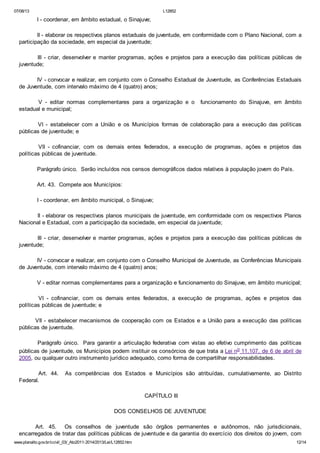07/08/13

L12852

I - coordenar, em âmbito estadual, o Sinajuve;
II - elaborar os respectivos planos estaduais de juventude, em conformidade com o Plano Nacional, com a
participação da sociedade, em especial da juventude;
III - criar, desenvolver e manter programas, ações e projetos para a execução das políticas públicas de
juventude;
IV - convocar e realizar, em conjunto com o Conselho Estadual de Juventude, as Conferências Estaduais
de Juventude, com intervalo máximo de 4 (quatro) anos;
V - editar normas complementares para a organização e o
estadual e municipal;

funcionamento do Sinajuve, em âmbito

VI - estabelecer com a União e os Municípios formas de colaboração para a execução das políticas
públicas de juventude; e
VII - cofinanciar, com os demais entes federados, a execução de programas, ações e projetos das
políticas públicas de juventude.
Parágrafo único. Serão incluídos nos censos demográficos dados relativos à população jovem do País.
Art. 43. Compete aos Municípios:
I - coordenar, em âmbito municipal, o Sinajuve;
II - elaborar os respectivos planos municipais de juventude, em conformidade com os respectivos Planos
Nacional e Estadual, com a participação da sociedade, em especial da juventude;
III - criar, desenvolver e manter programas, ações e projetos para a execução das políticas públicas de
juventude;
IV - convocar e realizar, em conjunto com o Conselho Municipal de Juventude, as Conferências Municipais
de Juventude, com intervalo máximo de 4 (quatro) anos;
V - editar normas complementares para a organização e funcionamento do Sinajuve, em âmbito municipal;
VI - cofinanciar, com os demais entes federados, a execução de programas, ações e projetos das
políticas públicas de juventude; e
VII - estabelecer mecanismos de cooperação com os Estados e a União para a execução das políticas
públicas de juventude.
Parágrafo único. Para garantir a articulação federativa com vistas ao efetivo cumprimento das políticas
públicas de juventude, os Municípios podem instituir os consórcios de que trata a Lei no 11.107, de 6 de abril de
2005, ou qualquer outro instrumento jurídico adequado, como forma de compartilhar responsabilidades.
Art. 44.
Federal.

As competências dos Estados e Municípios são atribuídas, cumulativamente, ao Distrito

CAPÍTULO III
DOS CONSELHOS DE JUVENTUDE
Art. 45. Os conselhos de juventude são órgãos permanentes e autônomos, não jurisdicionais,
encarregados de tratar das políticas públicas de juventude e da garantia do exercício dos direitos do jovem, com
www.planalto.gov.br/ccivil_03/_Ato2011-2014/2013/Lei/L12852.htm

12/14

 