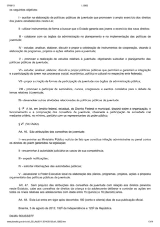 07/08/13

L12852

os seguintes objetivos:
I - auxiliar na elaboração de políticas públicas de juventude que promovam o amplo exercício dos direitos
dos jovens estabelecidos nesta Lei;
II - utilizar instrumentos de forma a buscar que o Estado garanta aos jovens o exercício dos seus direitos;
III - colaborar com os órgãos da administração no planejamento e na implementação das políticas de
juventude;
IV - estudar, analisar, elaborar, discutir e propor a celebração de instrumentos de cooperação, visando à
elaboração de programas, projetos e ações voltados para a juventude;
V - promover a realização de estudos relativos à juventude, objetivando subsidiar o planejamento das
políticas públicas de juventude;
VI - estudar, analisar, elaborar, discutir e propor políticas públicas que permitam e garantam a integração
e a participação do jovem nos processos social, econômico, político e cultural no respectivo ente federado;
VII - propor a criação de formas de participação da juventude nos órgãos da administração pública;
VIII - promover e participar de seminários, cursos, congressos e eventos correlatos para o debate de
temas relativos à juventude;
IX - desenvolver outras atividades relacionadas às políticas públicas de juventude.
§ 1o A lei, em âmbito federal, estadual, do Distrito Federal e municipal, disporá sobre a organização, o
funcionamento e a composição dos conselhos de juventude, observada a participação da sociedade civil
mediante critério, no mínimo, paritário com os representantes do poder público.
§ 2o (VETADO).
Art. 46. São atribuições dos conselhos de juventude:
I - encaminhar ao Ministério Público notícia de fato que constitua infração administrativa ou penal contra
os direitos do jovem garantidos na legislação;
II - encaminhar à autoridade judiciária os casos de sua competência;
III - expedir notificações;
IV - solicitar informações das autoridades públicas;
V - assessorar o Poder Executivo local na elaboração dos planos, programas, projetos, ações e proposta
orçamentária das políticas públicas de juventude.
Art. 47. Sem prejuízo das atribuições dos conselhos de juventude com relação aos direitos previstos
neste Estatuto, cabe aos conselhos de direitos da criança e do adolescente deliberar e controlar as ações em
todos os níveis relativas aos adolescentes com idade entre 15 (quinze) e 18 (dezoito) anos.
Art. 48. Esta Lei entra em vigor após decorridos 180 (cento e oitenta) dias de sua publicação oficial.
Brasília, 5 de agosto de 2013; 192o da Independência e 125o da República.
DILMA ROUSSEFF
www.planalto.gov.br/ccivil_03/_Ato2011-2014/2013/Lei/L12852.htm

13/14

 