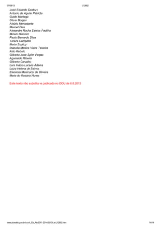 07/08/13

L12852

José Eduardo Cardozo
Antonio de Aguiar Patriota
Guido Mantega
César Borges
Aloizio Mercadante
Manoel Dias
Alexandre Rocha Santos Padilha
Miriam Belchior
Paulo Bernardo Silva
Tereza Campello
Marta Suplicy
Izabella Mônica Vieira Teixeira
Aldo Rebelo
Gilberto José Spier Vargas
Aguinaldo Ribeiro
Gilberto Carvalho
Luís Inácio Lucena Adams
Luiza Helena de Bairros
Eleonora Menicucci de Oliveira
Maria do Rosário Nunes
Este texto não substitui o publicado no DOU de 6.8.2013

www.planalto.gov.br/ccivil_03/_Ato2011-2014/2013/Lei/L12852.htm

14/14

 