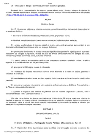 07/08/13

L12852

VIII - valorização do diálogo e convívio do jovem com as demais gerações.
Parágrafo único. A emancipação dos jovens a que se refere o inciso I do caput refere-se à trajetória de
inclusão, liberdade e participação do jovem na vida em sociedade, e não ao instituto da emancipação disciplinado
pela Lei no 10.406, de 10 de janeiro de 2002 - Código Civil.
Seção II
Diretrizes Gerais
Art. 3o Os agentes públicos ou privados envolvidos com políticas públicas de juventude devem observar
as seguintes diretrizes:
I - desenvolver a intersetorialidade das políticas estruturais, programas e ações;
II - incentivar a ampla participação juvenil em sua formulação, implementação e avaliação;
III - ampliar as alternativas de inserção social do jovem, promovendo programas que priorizem o seu
desenvolvimento integral e participação ativa nos espaços decisórios;
IV - proporcionar atendimento de acordo com suas especificidades perante os órgãos públicos e privados
prestadores de serviços à população, visando ao gozo de direitos simultaneamente nos campos da saúde,
educacional, político, econômico, social, cultural e ambiental;
V - garantir meios e equipamentos públicos que promovam o acesso à produção cultural, à prática
esportiva, à mobilidade territorial e à fruição do tempo livre;
VI - promover o território como espaço de integração;
VII - fortalecer as relações institucionais com os entes federados e as redes de órgãos, gestores e
conselhos de juventude;
VIII - estabelecer mecanismos que ampliem a gestão de informação e produção de conhecimento sobre
juventude;
IX - promover a integração internacional entre os jovens, preferencialmente no âmbito da América Latina e
da África, e a cooperação internacional;
X - garantir a integração das políticas de juventude com os Poderes Legislativo e Judiciário, com o
Ministério Público e com a Defensoria Pública; e
XI - zelar pelos direitos dos jovens com idade entre 18 (dezoito) e 29 (vinte e nove) anos privados de
liberdade e egressos do sistema prisional, formulando políticas de educação e trabalho, incluindo estímulos à
sua reinserção social e laboral, bem como criando e estimulando oportunidades de estudo e trabalho que
favoreçam o cumprimento do regime semiaberto.
CAPÍTULO II
DOS DIREITOS DOS JOVENS
Seção I
Do Direito à Cidadania, à Participação Social e Política e à Representação Juvenil
Art. 4o O jovem tem direito à participação social e política e na formulação, execução e avaliação das
www.planalto.gov.br/ccivil_03/_Ato2011-2014/2013/Lei/L12852.htm

2/14

 