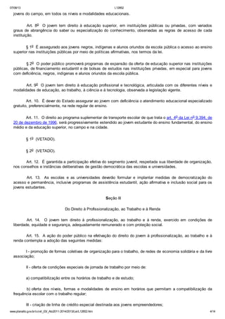 07/08/13

L12852

jovens do campo, em todos os níveis e modalidades educacionais.
Art. 8o O jovem tem direito à educação superior, em instituições públicas ou privadas, com variados
graus de abrangência do saber ou especialização do conhecimento, observadas as regras de acesso de cada
instituição.
§ 1o É assegurado aos jovens negros, indígenas e alunos oriundos da escola pública o acesso ao ensino
superior nas instituições públicas por meio de políticas afirmativas, nos termos da lei.
§ 2o O poder público promoverá programas de expansão da oferta de educação superior nas instituições
públicas, de financiamento estudantil e de bolsas de estudos nas instituições privadas, em especial para jovens
com deficiência, negros, indígenas e alunos oriundos da escola pública.
Art. 9o O jovem tem direito à educação profissional e tecnológica, articulada com os diferentes níveis e
modalidades de educação, ao trabalho, à ciência e à tecnologia, observada a legislação vigente.
Art. 10. É dever do Estado assegurar ao jovem com deficiência o atendimento educacional especializado
gratuito, preferencialmente, na rede regular de ensino.
Art. 11. O direito ao programa suplementar de transporte escolar de que trata o art. 4o da Lei no 9.394, de
20 de dezembro de 1996, será progressivamente estendido ao jovem estudante do ensino fundamental, do ensino
médio e da educação superior, no campo e na cidade.
§ 1o (VETADO).
§ 2o (VETADO).
Art. 12. É garantida a participação efetiva do segmento juvenil, respeitada sua liberdade de organização,
nos conselhos e instâncias deliberativas de gestão democrática das escolas e universidades.
Art. 13. As escolas e as universidades deverão formular e implantar medidas de democratização do
acesso e permanência, inclusive programas de assistência estudantil, ação afirmativa e inclusão social para os
jovens estudantes.
Seção III
Do Direito à Profissionalização, ao Trabalho e à Renda
Art. 14. O jovem tem direito à profissionalização, ao trabalho e à renda, exercido em condições de
liberdade, equidade e segurança, adequadamente remunerado e com proteção social.
Art. 15. A ação do poder público na efetivação do direito do jovem à profissionalização, ao trabalho e à
renda contempla a adoção das seguintes medidas:
I - promoção de formas coletivas de organização para o trabalho, de redes de economia solidária e da livre
associação;
II - oferta de condições especiais de jornada de trabalho por meio de:
a) compatibilização entre os horários de trabalho e de estudo;
b) oferta dos níveis, formas e modalidades de ensino em horários que permitam a compatibilização da
frequência escolar com o trabalho regular;
III - criação de linha de crédito especial destinada aos jovens empreendedores;
www.planalto.gov.br/ccivil_03/_Ato2011-2014/2013/Lei/L12852.htm

4/14

 