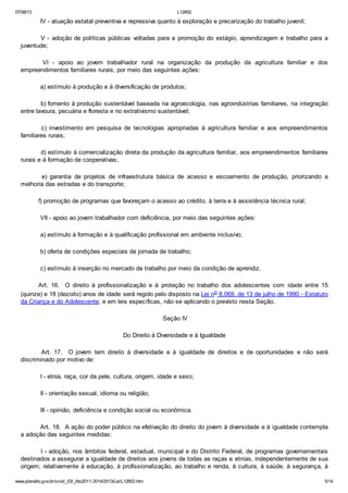 07/08/13

L12852

IV - atuação estatal preventiva e repressiva quanto à exploração e precarização do trabalho juvenil;
V - adoção de políticas públicas voltadas para a promoção do estágio, aprendizagem e trabalho para a
juventude;
VI - apoio ao jovem trabalhador rural na organização da produção da agricultura familiar e dos
empreendimentos familiares rurais, por meio das seguintes ações:
a) estímulo à produção e à diversificação de produtos;
b) fomento à produção sustentável baseada na agroecologia, nas agroindústrias familiares, na integração
entre lavoura, pecuária e floresta e no extrativismo sustentável;
c) investimento em pesquisa de tecnologias apropriadas à agricultura familiar e aos empreendimentos
familiares rurais;
d) estímulo à comercialização direta da produção da agricultura familiar, aos empreendimentos familiares
rurais e à formação de cooperativas;
e) garantia de projetos de infraestrutura básica de acesso e escoamento de produção, priorizando a
melhoria das estradas e do transporte;
f) promoção de programas que favoreçam o acesso ao crédito, à terra e à assistência técnica rural;
VII - apoio ao jovem trabalhador com deficiência, por meio das seguintes ações:
a) estímulo à formação e à qualificação profissional em ambiente inclusivo;
b) oferta de condições especiais de jornada de trabalho;
c) estímulo à inserção no mercado de trabalho por meio da condição de aprendiz.
Art. 16. O direito à profissionalização e à proteção no trabalho dos adolescentes com idade entre 15
(quinze) e 18 (dezoito) anos de idade será regido pelo disposto na Lei no 8.069, de 13 de julho de 1990 - Estatuto
da Criança e do Adolescente, e em leis específicas, não se aplicando o previsto nesta Seção.
Seção IV
Do Direito à Diversidade e à Igualdade
Art. 17. O jovem tem direito à diversidade e à igualdade de direitos e de oportunidades e não será
discriminado por motivo de:
I - etnia, raça, cor da pele, cultura, origem, idade e sexo;
II - orientação sexual, idioma ou religião;
III - opinião, deficiência e condição social ou econômica.
Art. 18. A ação do poder público na efetivação do direito do jovem à diversidade e à igualdade contempla
a adoção das seguintes medidas:
I - adoção, nos âmbitos federal, estadual, municipal e do Distrito Federal, de programas governamentais
destinados a assegurar a igualdade de direitos aos jovens de todas as raças e etnias, independentemente de sua
origem, relativamente à educação, à profissionalização, ao trabalho e renda, à cultura, à saúde, à segurança, à
www.planalto.gov.br/ccivil_03/_Ato2011-2014/2013/Lei/L12852.htm

5/14

 