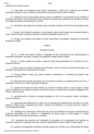 07/08/13

L12852

cidadania e ao acesso à justiça;
II - capacitação dos professores dos ensinos fundamental e médio para a aplicação das diretrizes
curriculares nacionais no que se refere ao enfrentamento de todas as formas de discriminação;
III - inclusão de temas sobre questões étnicas, raciais, de deficiência, de orientação sexual, de gênero e
de violência doméstica e sexual praticada contra a mulher na formação dos profissionais de educação, de saúde
e de segurança pública e dos operadores do direito;
IV - observância das diretrizes curriculares para a educação indígena como forma de preservação dessa
cultura;
V - inclusão, nos conteúdos curriculares, de informações sobre a discriminação na sociedade brasileira e
sobre o direito de todos os grupos e indivíduos a tratamento igualitário perante a lei; e
VI - inclusão, nos conteúdos curriculares, de temas relacionados à sexualidade, respeitando a diversidade
de valores e crenças.
Seção V
Do Direito à Saúde
Art. 19. O jovem tem direito à saúde e à qualidade de vida, considerando suas especificidades na
dimensão da prevenção, promoção, proteção e recuperação da saúde de forma integral.
Art. 20. A política pública de atenção à saúde do jovem será desenvolvida em consonância com as
seguintes diretrizes:
I - acesso universal e gratuito ao Sistema Único de Saúde - SUS e a serviços de saúde humanizados e de
qualidade, que respeitem as especificidades do jovem;
II - atenção integral à saúde, com especial ênfase ao atendimento e à prevenção dos agravos mais
prevalentes nos jovens;
III - desenvolvimento de ações articuladas entre os serviços de saúde e os estabelecimentos de ensino, a
sociedade e a família, com vistas à prevenção de agravos;
IV - garantia da inclusão de temas relativos ao consumo de álcool, tabaco e outras drogas, à saúde
sexual e reprodutiva, com enfoque de gênero e dos direitos sexuais e reprodutivos nos projetos pedagógicos dos
diversos níveis de ensino;
V - reconhecimento do impacto da gravidez planejada ou não, sob os aspectos médico, psicológico,
social e econômico;
VI - capacitação dos profissionais de saúde, em uma perspectiva multiprofissional, para lidar com temas
relativos à saúde sexual e reprodutiva dos jovens, inclusive com deficiência, e ao abuso de álcool, tabaco e
outras drogas pelos jovens;
VII - habilitação dos professores e profissionais de saúde e de assistência social para a identificação dos
problemas relacionados ao uso abusivo e à dependência de álcool, tabaco e outras drogas e o devido
encaminhamento aos serviços assistenciais e de saúde;
VIII - valorização das parcerias com instituições da sociedade civil na abordagem das questões de
prevenção, tratamento e reinserção social dos usuários e dependentes de álcool, tabaco e outras drogas;
IX - proibição de propagandas de bebidas contendo qualquer teor alcoólico com a participação de pessoa
www.planalto.gov.br/ccivil_03/_Ato2011-2014/2013/Lei/L12852.htm

6/14

 