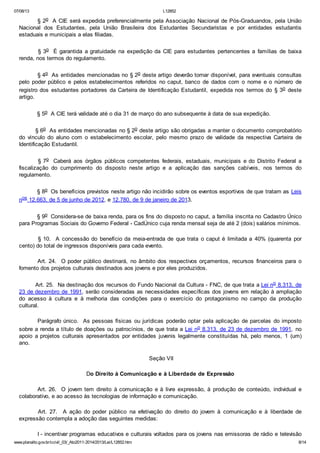 07/08/13

L12852

§ 2o A CIE será expedida preferencialmente pela Associação Nacional de Pós-Graduandos, pela União
Nacional dos Estudantes, pela União Brasileira dos Estudantes Secundaristas e por entidades estudantis
estaduais e municipais a elas filiadas.
§ 3o É garantida a gratuidade na expedição da CIE para estudantes pertencentes a famílias de baixa
renda, nos termos do regulamento.
§ 4o As entidades mencionadas no § 2o deste artigo deverão tornar disponível, para eventuais consultas
pelo poder público e pelos estabelecimentos referidos no caput, banco de dados com o nome e o número de
registro dos estudantes portadores da Carteira de Identificação Estudantil, expedida nos termos do § 3o deste
artigo.
§ 5o A CIE terá validade até o dia 31 de março do ano subsequente à data de sua expedição.
§ 6o As entidades mencionadas no § 2o deste artigo são obrigadas a manter o documento comprobatório
do vínculo do aluno com o estabelecimento escolar, pelo mesmo prazo de validade da respectiva Carteira de
Identificação Estudantil.
§ 7o Caberá aos órgãos públicos competentes federais, estaduais, municipais e do Distrito Federal a
fiscalização do cumprimento do disposto neste artigo e a aplicação das sanções cabíveis, nos termos do
regulamento.
§ 8o Os benefícios previstos neste artigo não incidirão sobre os eventos esportivos de que tratam as Leis
nos 12.663, de 5 de junho de 2012, e 12.780, de 9 de janeiro de 2013.
§ 9o Considera-se de baixa renda, para os fins do disposto no caput, a família inscrita no Cadastro Único
para Programas Sociais do Governo Federal - CadÚnico cuja renda mensal seja de até 2 (dois) salários mínimos.
§ 10. A concessão do benefício da meia-entrada de que trata o caput é limitada a 40% (quarenta por
cento) do total de ingressos disponíveis para cada evento.
Art. 24. O poder público destinará, no âmbito dos respectivos orçamentos, recursos financeiros para o
fomento dos projetos culturais destinados aos jovens e por eles produzidos.
Art. 25. Na destinação dos recursos do Fundo Nacional da Cultura - FNC, de que trata a Lei no 8.313, de
23 de dezembro de 1991, serão consideradas as necessidades específicas dos jovens em relação à ampliação
do acesso à cultura e à melhoria das condições para o exercício do protagonismo no campo da produção
cultural.
Parágrafo único. As pessoas físicas ou jurídicas poderão optar pela aplicação de parcelas do imposto
sobre a renda a título de doações ou patrocínios, de que trata a Lei no 8.313, de 23 de dezembro de 1991, no
apoio a projetos culturais apresentados por entidades juvenis legalmente constituídas há, pelo menos, 1 (um)
ano.
Seção VII
Do Direito à Comunicação e à Liberdade de Expressão
Art. 26. O jovem tem direito à comunicação e à livre expressão, à produção de conteúdo, individual e
colaborativo, e ao acesso às tecnologias de informação e comunicação.
Art. 27. A ação do poder público na efetivação do direito do jovem à comunicação e à liberdade de
expressão contempla a adoção das seguintes medidas:
I - incentivar programas educativos e culturais voltados para os jovens nas emissoras de rádio e televisão
www.planalto.gov.br/ccivil_03/_Ato2011-2014/2013/Lei/L12852.htm

8/14

 