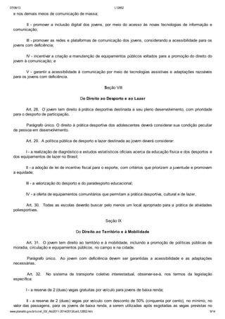 07/08/13

L12852

e nos demais meios de comunicação de massa;
II - promover a inclusão digital dos jovens, por meio do acesso às novas tecnologias de informação e
comunicação;
III - promover as redes e plataformas de comunicação dos jovens, considerando a acessibilidade para os
jovens com deficiência;
IV - incentivar a criação e manutenção de equipamentos públicos voltados para a promoção do direito do
jovem à comunicação; e
V - garantir a acessibilidade à comunicação por meio de tecnologias assistivas e adaptações razoáveis
para os jovens com deficiência.
Seção VIII
Do Direito ao Desporto e ao Lazer
Art. 28. O jovem tem direito à prática desportiva destinada a seu pleno desenvolvimento, com prioridade
para o desporto de participação.
Parágrafo único. O direito à prática desportiva dos adolescentes deverá considerar sua condição peculiar
de pessoa em desenvolvimento.
Art. 29. A política pública de desporto e lazer destinada ao jovem deverá considerar:
I - a realização de diagnóstico e estudos estatísticos oficiais acerca da educação física e dos desportos e
dos equipamentos de lazer no Brasil;
II - a adoção de lei de incentivo fiscal para o esporte, com critérios que priorizem a juventude e promovam
a equidade;
III - a valorização do desporto e do paradesporto educacional;
IV - a oferta de equipamentos comunitários que permitam a prática desportiva, cultural e de lazer.
Art. 30. Todas as escolas deverão buscar pelo menos um local apropriado para a prática de atividades
poliesportivas.
Seção IX
Do Direito ao Território e à Mobilidade
Art. 31. O jovem tem direito ao território e à mobilidade, incluindo a promoção de políticas públicas de
moradia, circulação e equipamentos públicos, no campo e na cidade.
Parágrafo único.
necessárias.
Art. 32.
específica:

Ao jovem com deficiência devem ser garantidas a acessibilidade e as adaptações

No sistema de transporte coletivo interestadual, observar-se-á, nos termos da legislação

I - a reserva de 2 (duas) vagas gratuitas por veículo para jovens de baixa renda;
II - a reserva de 2 (duas) vagas por veículo com desconto de 50% (cinquenta por cento), no mínimo, no
valor das passagens, para os jovens de baixa renda, a serem utilizadas após esgotadas as vagas previstas no
www.planalto.gov.br/ccivil_03/_Ato2011-2014/2013/Lei/L12852.htm

9/14

 